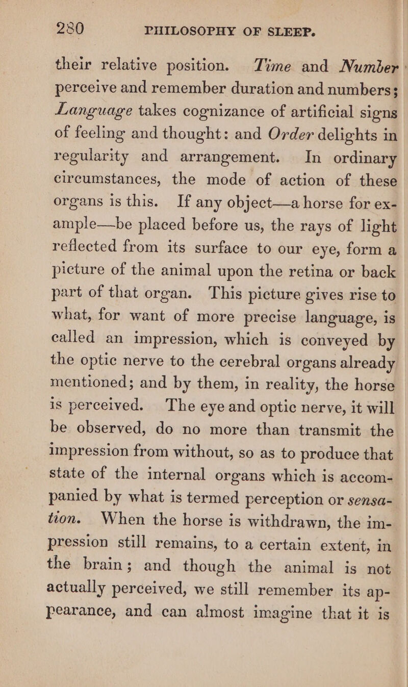 their relative position. Zime and Number: perceive and remember duration and numbers; Language takes cognizance of artificial signs of feeling and thought: and Order delights in regularity and arrangement. In ordinary circumstances, the mode of action of these organs is this. If any object—a horse for ex- ample—be placed before us, the rays of light reflected from its surface to our eye, form a picture of the animal upon the retina or back part of that organ. This picture gives rise to what, for want of more precise language, is called an impression, which is conveyed by the optic nerve to the cerebral organs already mentioned; and by them, in reality, the horse is perceived. The eye and optic nerve, it will be observed, do no more than transmit the impression from without, so as to produce that state of the internal organs which is accom- panied by what is termed perception or sensa- tion. When the horse is withdrawn, the im- pression still remains, to a certain extent, in the brain; and though the animal is not actually perceived, we still remember its ap- pearance, and can almost imagine that it is