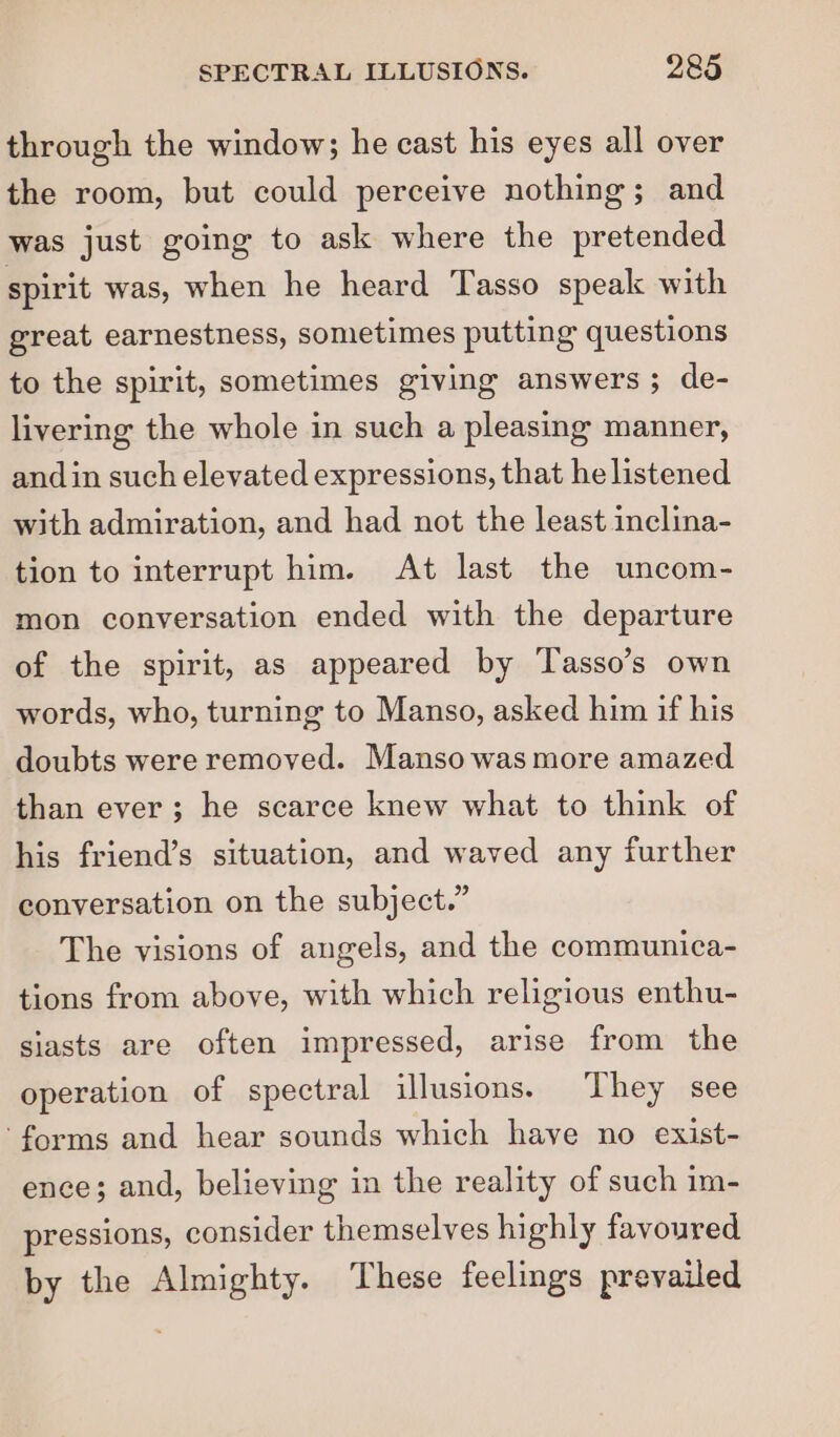 through the window; he cast his eyes all over the room, but could perceive nothing; and was just going to ask where the pretended spirit was, when he heard Tasso speak with great earnestness, sometimes putting questions to the spirit, sometimes giving answers; de- livering the whole in such a pleasing manner, andin such elevated expressions, that he listened with admiration, and had not the least inclina- tion to interrupt him. At last the uncom- mon conversation ended with the departure of the spirit, as appeared by Tasso’s own words, who, turning to Manso, asked him if his doubts were removed. Manso was more amazed than ever; he scarce knew what to think of his friend’s situation, and waved any further conversation on the subject.” The visions of angels, and the communica- tions from above, with which religious enthu- siasts are often impressed, arise from the operation of spectral illusions. They see ‘forms and hear sounds which have no exist- ence; and, believing in the reality of such im- pressions, consider themselves highly favoured by the Almighty. These feelings prevailed