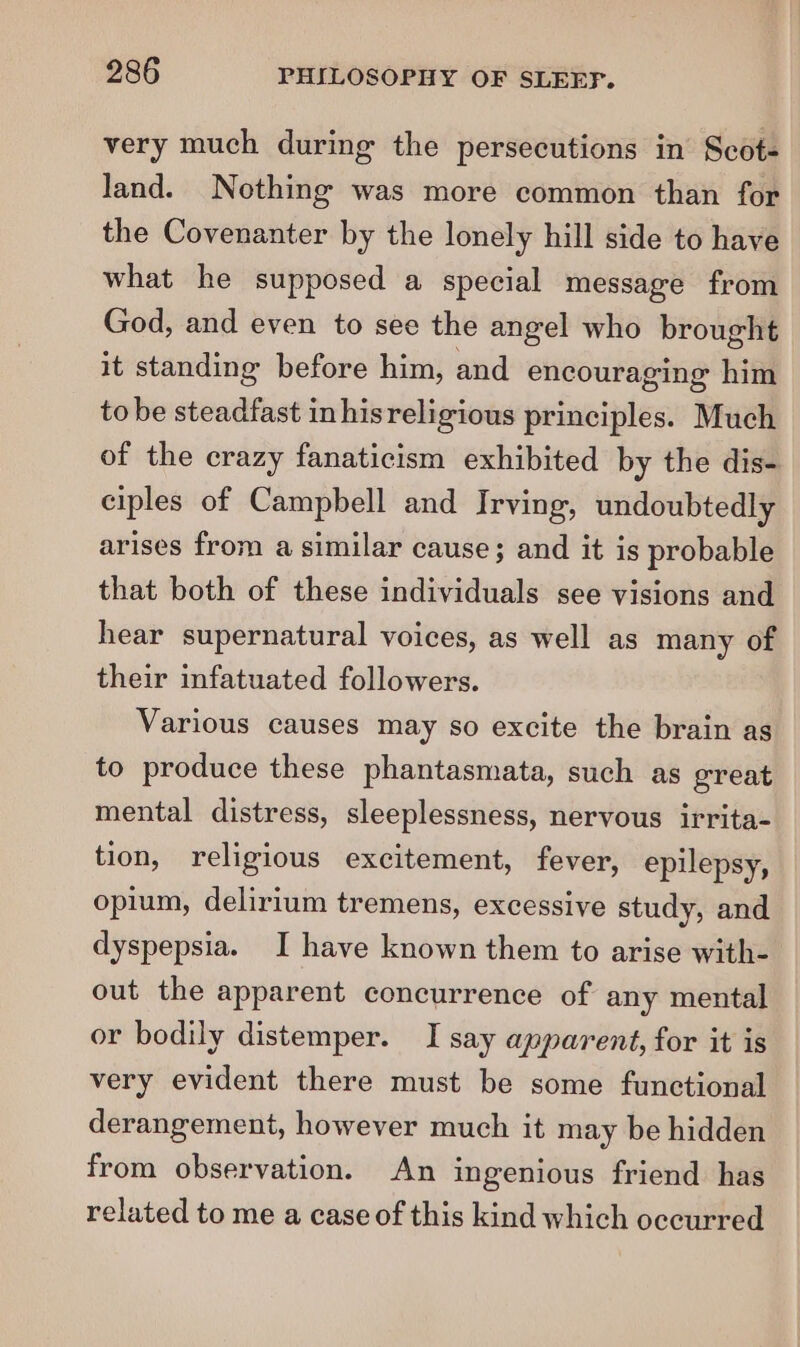 very much during the persecutions in Scot- land. Nothing was more common than for the Covenanter by the lonely hill side to have what he supposed a special message from God, and even to see the angel who brought it standing before him, and encouraging him to be steadfast inhisreligious principles. Much of the crazy fanaticism exhibited by the dis- ciples of Campbell and Irving, undoubtedly arises from a similar cause; and it is probable that both of these individuals see visions and hear supernatural voices, as well as many of their infatuated followers. Various causes may so excite the brain as to produce these phantasmata, such as great mental distress, sleeplessness, nervous irrita- tion, religious excitement, fever, epilepsy, opium, delirium tremens, excessive study, and dyspepsia. I have known them to arise with- out the apparent concurrence of any mental or bodily distemper. I say apparent, for it is very evident there must be some functional derangement, however much it may be hidden from observation. An ingenious friend has related to me a case of this kind which occurred