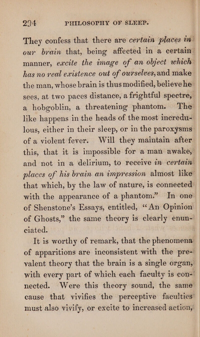 They confess that there are certain places in — our brain that, being affected in a certain” manner, excite the mage of an object which has no real existence out of ourselves,and make the man, whose brain is thus modified, believe he sees, at two paces distance, a frightful spectre, a hobgoblin, a threatening phantom. The like happens in the heads of the most incredu- lous, either in their sleep, or in the paroxysms- of a violent fever. Will they maintain after this, that it is impossible for a man awake, and not in a delirium, to receive in certain places of his brain an impression almost like’ that which, by the law of nature, is connected with the appearance of a phantom.” In one of Shenstone’s Essays, entitled, “An Opinion of Ghosts,” the same theory is clearly enun- ciated. It is worthy of remark, that the phenomena of apparitions are inconsistent with the pre- valent theory that the brain is a single organ, with every part of which each faculty is con- nected. Were this theory sound, the same cause that vivifies the perceptive faculties’ must also vivify, or excite to increased action,