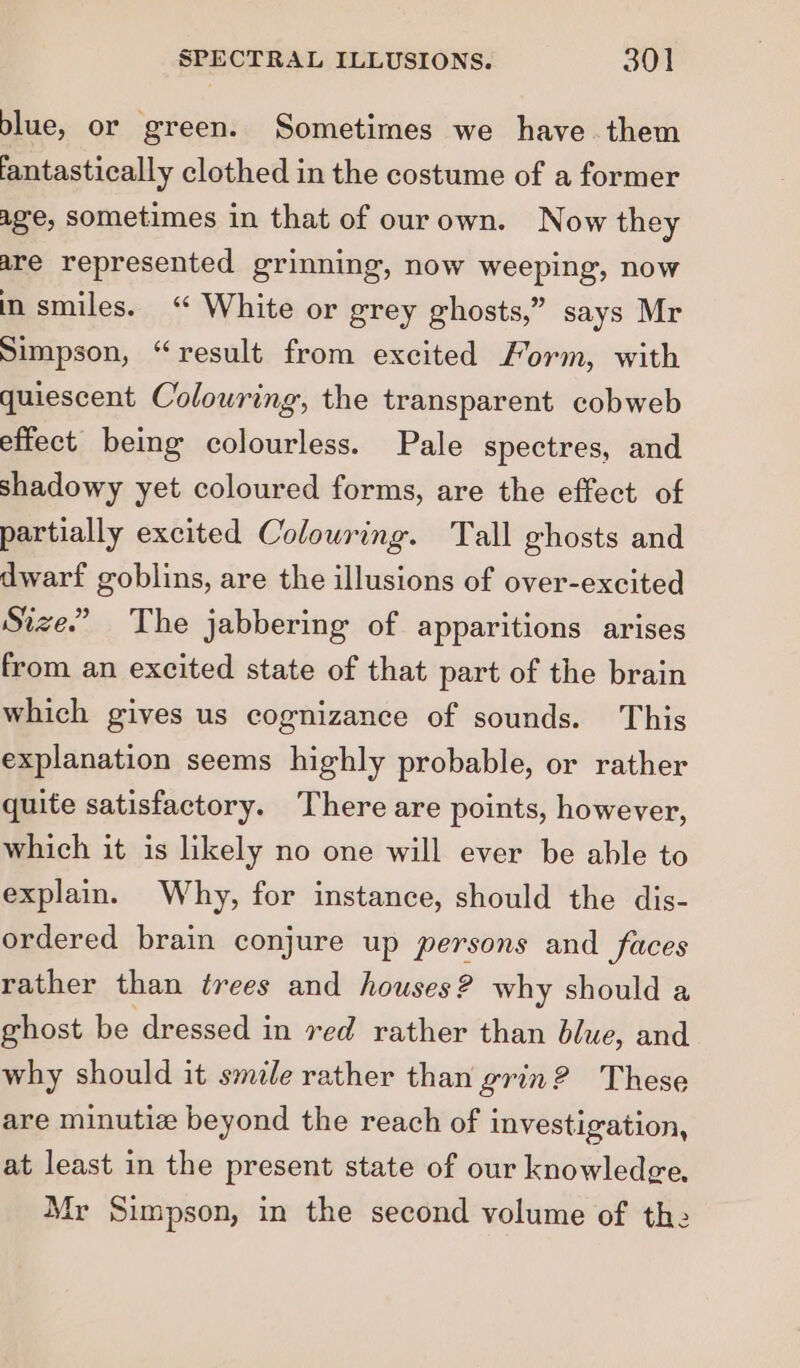 blue, or green. Sometimes we have them fantastically clothed in the costume of a former age, sometimes in that of ourown. Now they are represented grinning, now weeping, now in smiles. ‘ White or grey ghosts,” says Mr Simpson, “result from excited Form, with quiescent Colowring, the transparent cobweb effect being colourless. Pale spectres, and shadowy yet coloured forms, are the effect of partially excited Colouring. Tall ghosts and dwarf goblins, are the illusions of over-excited Size.” The jabbering of apparitions arises from an excited state of that part of the brain which gives us cognizance of sounds. This explanation seems highly probable, or rather quite satisfactory. There are points, however, which it is likely no one will ever be able to explain. Why, for instance, should the dis- ordered brain conjure up persons and faces rather than trees and houses? why should a ghost be dressed in ved rather than blue, and why should it smile rather than grin? These are minutiz beyond the reach of investigation, at least in the present state of our knowledge. Mr Simpson, in the second volume of the