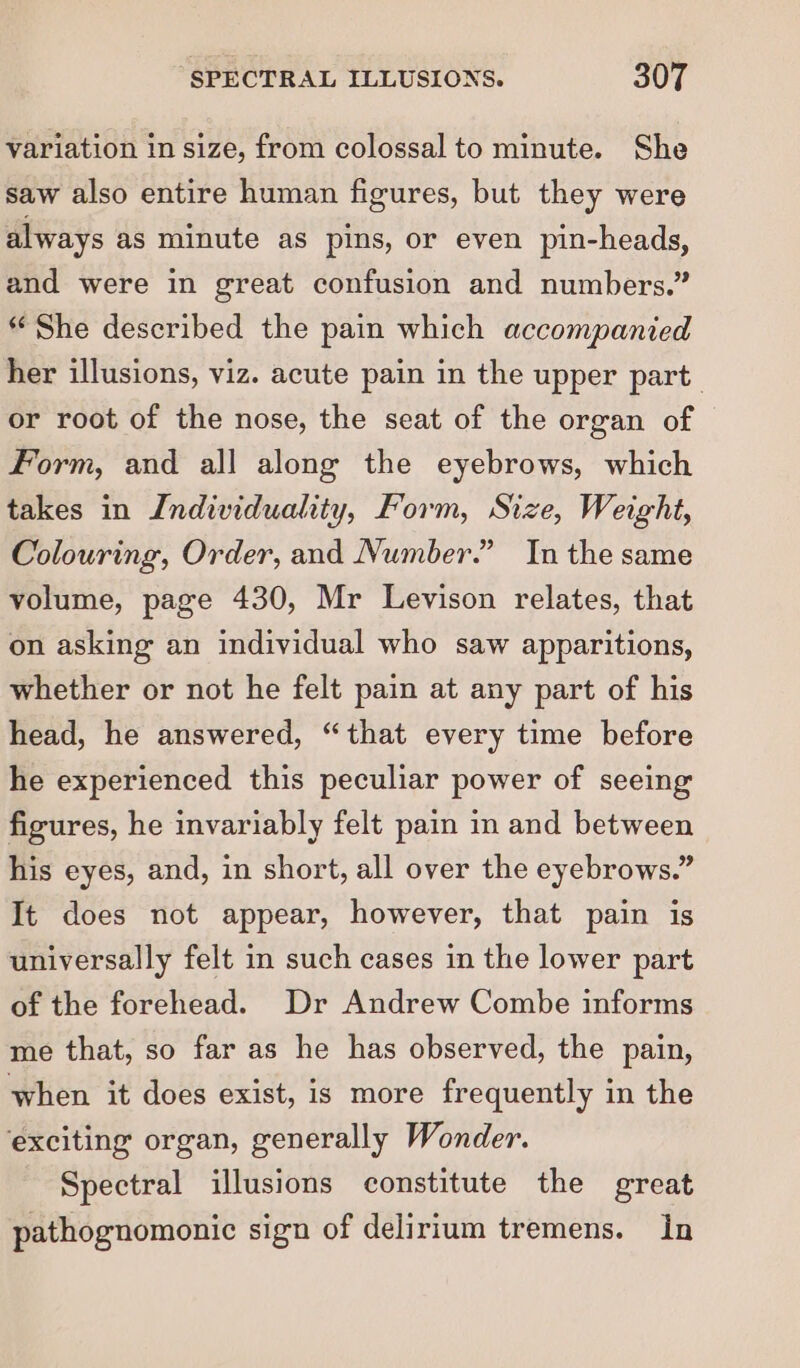 variation in size, from colossal to minute. She saw also entire human figures, but they were always as minute as pins, or even pin-heads, and were in great confusion and numbers.” “She described the pain which accompanied her illusions, viz. acute pain in the upper part or root of the nose, the seat of the organ of Form, and all along the eyebrows, which takes in Individuality, Form, Size, Weight, Colouring, Order, and Number.” In the same volume, page 430, Mr Levison relates, that on asking an individual who saw apparitions, whether or not he felt pain at any part of his head, he answered, “that every time before he experienced this peculiar power of seeing figures, he invariably felt pain in and between his eyes, and, in short, all over the eyebrows.” It does not appear, however, that pain is universally felt in such cases in the lower part of the forehead. Dr Andrew Combe informs me that, so far as he has observed, the pain, when it does exist, is more frequently in the exciting organ, generally Wonder. Spectral illusions constitute the great pathognomonic sign of delirium tremens. In
