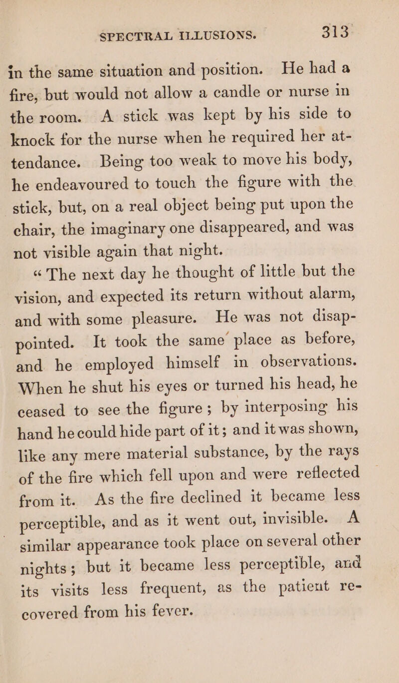 in the same situation and position. He had a fire, but would not allow a candle or nurse in the room. A stick was kept by his side to knock for the nurse when he required her at- tendance. Being too weak to move his body, he endeavoured to touch the figure with the stick, but, on a real object being put upon the chair, the imaginary one disappeared, and was not visible again that night. “The next day he thought of little but the vision, and expected its return without alarm, and with some pleasure. He was not disap- pointed. It took the same place as before, and he employed himself in observations. When he shut his eyes or turned his head, he ceased to see the figure; by interposing his hand he could hide part of it; and it was shown, like any mere material substance, by the rays of the fire which fell upon and were reflected from it. As the fire declined it became less perceptible, and as it went out, invisible. A similar appearance took place on several other nights; but it became less perceptible, and its visits less frequent, as the patient re- covered from his fever.