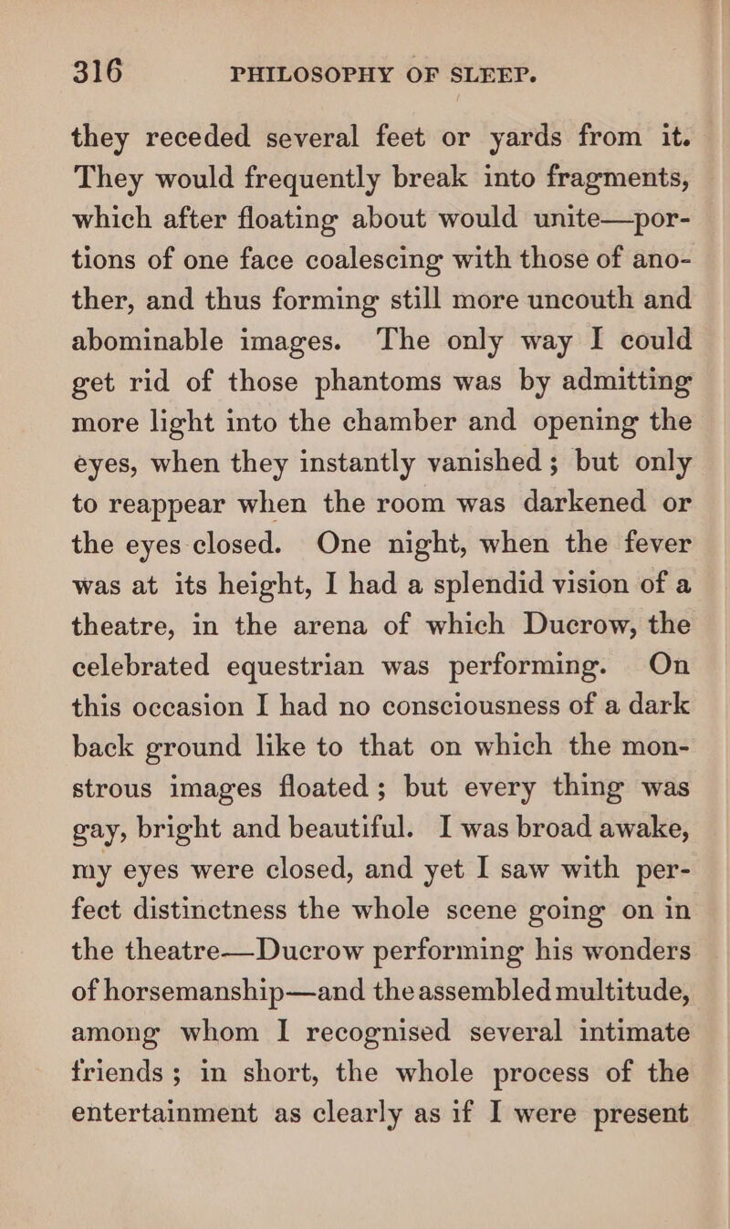 they receded several feet or yards from it. They would frequently break into fragments, which after floating about would unite—por- tions of one face coalescing with those of ano- ther, and thus forming still more uncouth and abominable images. The only way I could get rid of those phantoms was by admitting more light into the chamber and opening the eyes, when they instantly vanished; but only to reappear when the room was darkened or the eyes closed. One night, when the fever was at its height, I had a splendid vision of a theatre, in the arena of which Ducrow, the celebrated equestrian was performing. On this occasion I had no consciousness of a dark back ground like to that on which the mon- strous images floated; but every thing was gay, bright and beautiful. I was broad awake, my eyes were closed, and yet I saw with per- fect distinctness the whole scene going on in the theatre—Ducrow performing his wonders of horsemanship—and the assembled multitude, among whom I recognised several intimate friends; in short, the whole process of the entertainment as clearly as if I were present