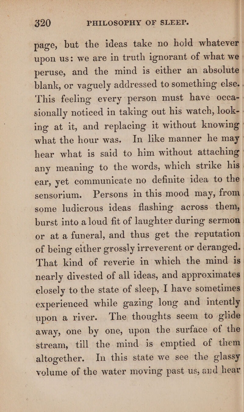 page, but the ideas take no hold whatever upon us: we are in truth ignorant of what we _ peruse, and the mind is either an absolute | blank, or vaguely addressed to something else. . This feeling every person must have occa-» sionally noticed in taking out his watch, look- . ing at it, and replacing it without knowing ' what the hour was. In lke manner he may hear what is said to him without attaching | any meaning to the words, which strike his. ear, yet communicate no definite idea to the. sensorium. Persons in this mood may, from. some ludicrous ideas flashing across them, burst into aloud fit of laughter during sermon or at a funeral, and thus get the reputation of being either grossly irreverent or deranged. | That kind of reverie in which the mind. is nearly divested of all ideas, and approximates closely to the state of sleep, I have sometimes experienced while gazing long and intently upon a river. The thoughts seem to glide away, one by one, upon the surface of the stream, till the mind is emptied of them altogether. In this state we see the glassy volume of the water moving past us, and hear