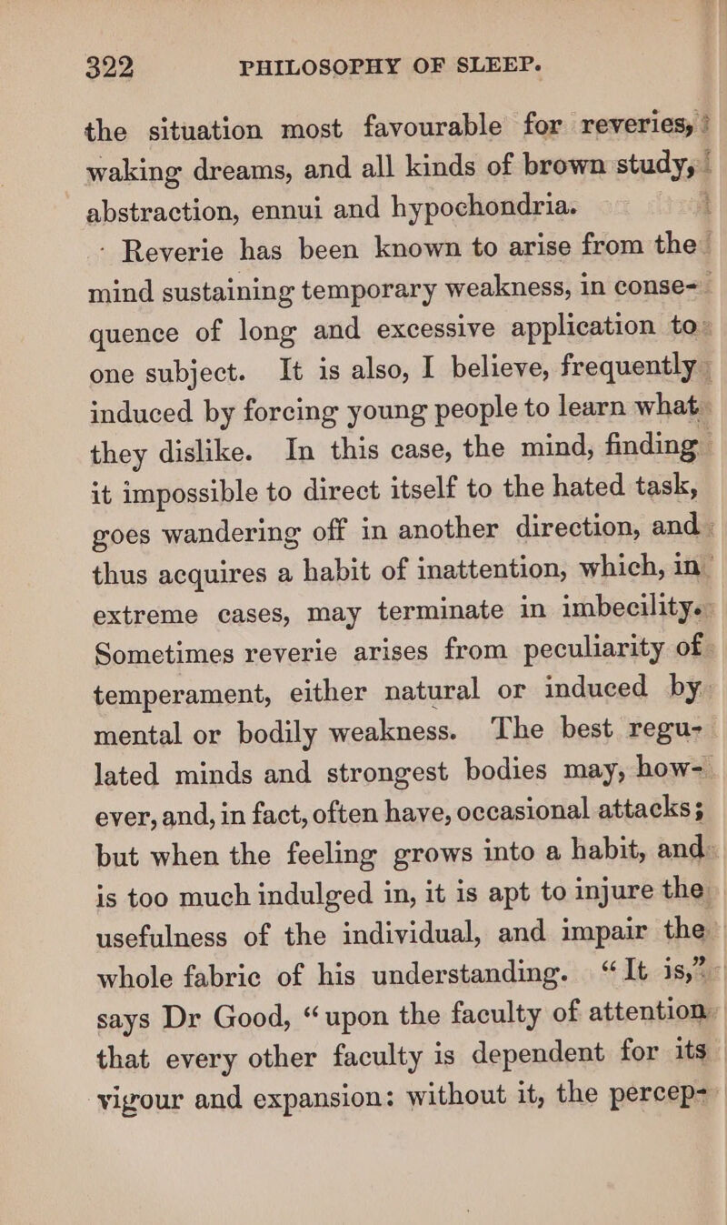 the situation most favourable for reveries, waking dreams, and all kinds of brown nie: [ abstraction, ennui and hypochondria. - Reverie has been known to arise from the” mind sustaining temporary weakness, in conse= quence of long and excessive application to” one subject. It is also, I believe, frequently induced by forcing young people to learn what they dislike. In this case, the mind, finding it impossible to direct itself to the hated task, goes wandering off in another direction, and | thus acquires a habit of inattention, which, in’ extreme cases, may terminate in imbecility. Sometimes reverie arises from peculiarity of. temperament, either natural or induced by. mental or bodily weakness. The best regu- lated minds and strongest bodies may, how- ever, and, in fact, often have, occasional attacks; but when the feeling grows into a habit, and: is too much indulged in, it is apt to injure the usefulness of the individual, and impair the whole fabric of his understanding. “It is,”— says Dr Good, “upon the faculty of attention, that every other faculty is dependent for its vigour and expansion: without it, the percep-