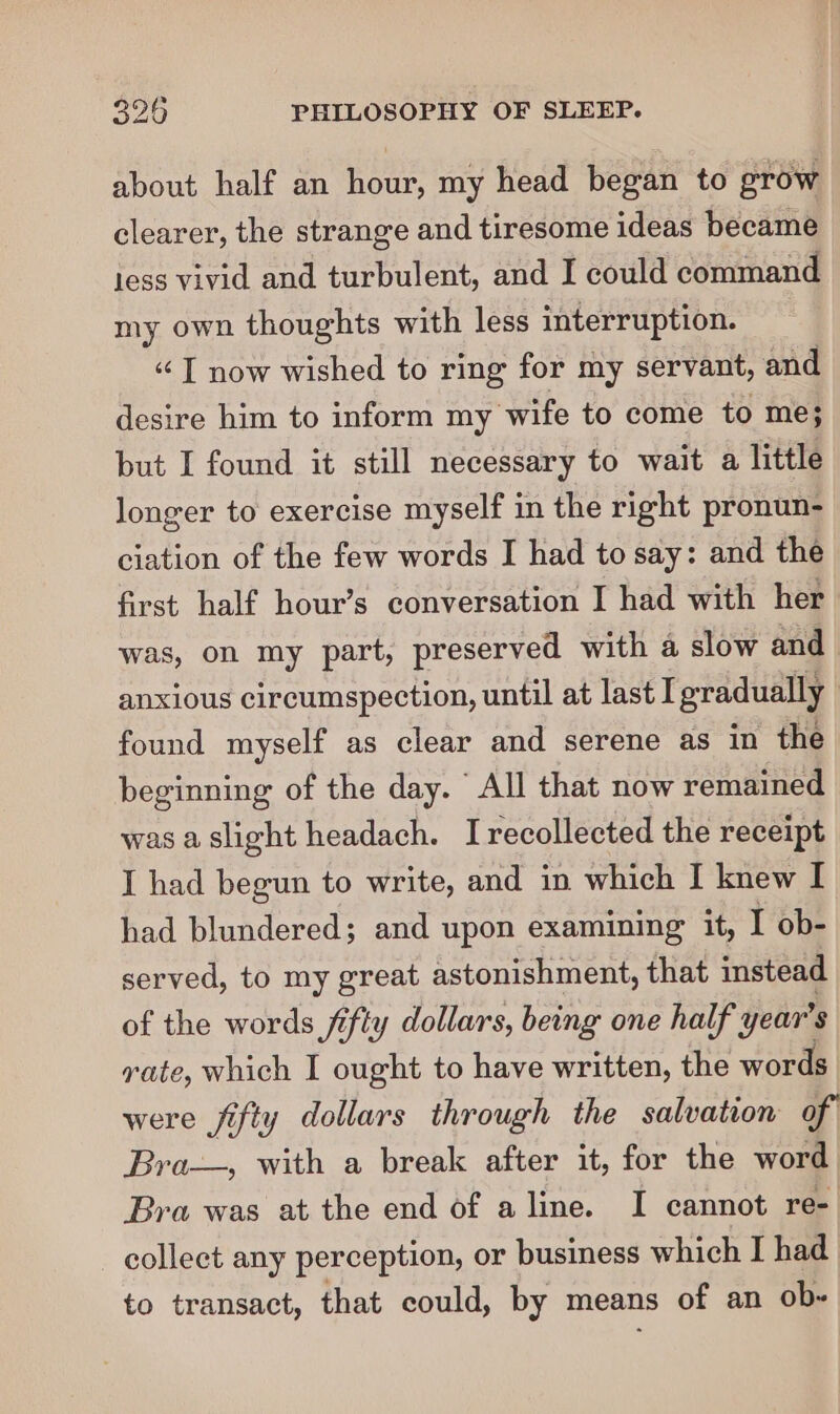 about half an hour, my head began to grow clearer, the strange and tiresome ideas became less vivid and turbulent, and I could command my own thoughts with less interruption. “I now wished to ring for my servant, and desire him to inform my ‘wife to come to me; but I found it still necessary to wait a little longer to exercise myself in the right pronun- ciation of the few words I had to say: and the first half hour’s conversation I had with her was, on my part, preserved with a slow and anxious circumspection, until at last I gradually | found myself as clear and serene as in the beginning of the day. All that now remained was a,slight headach. I recollected the receipt I had begun to write, and in which I knew I had blundered; and upon examining it, I ob- served, to my great astonishment, that instead of the words fifty dollars, being one half year's rate, which I ought to have written, the words were fifty dollars through the salvation of Bra—, with a break after it, for the word Bra was at the end of aline. I cannot re- collect any perception, or business which I had to transact, that could, by means of an ob-