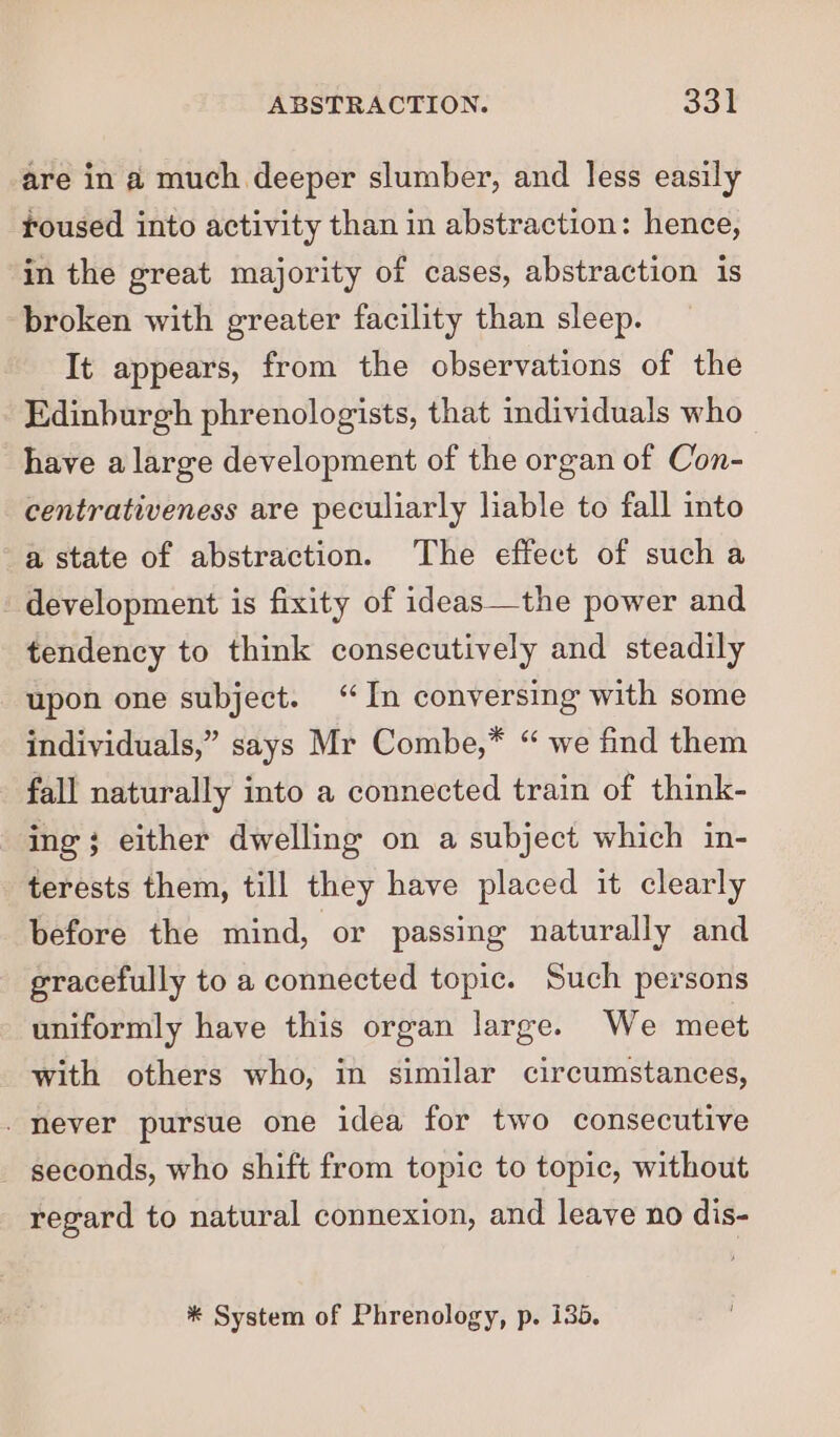 are in a much deeper slumber, and less easily toused into activity than in abstraction: hence, in the great majority of cases, abstraction is broken with greater facility than sleep. It appears, from the observations of the Edinburgh phrenologists, that individuals who have a large development of the organ of Con- centrativeness are peculiarly liable to fall into a state of abstraction. The effect of sucha _ development is fixity of ideas—the power and tendency to think consecutively and steadily upon one subject. “In conversing with some individuals,” says Mr Combe,* “ we find them fall naturally into a connected train of think- ing; either dwelling on a subject which in- terests them, till they have placed it clearly before the mind, or passing naturally and gracefully to a connected topic. Such persons uniformly have this organ large. We meet with others who, in similar circumstances, _ never pursue one idea for two consecutive _ seconds, who shift from topic to topic, without regard to natural connexion, and leave no dis- * System of Phrenology, p. 135,