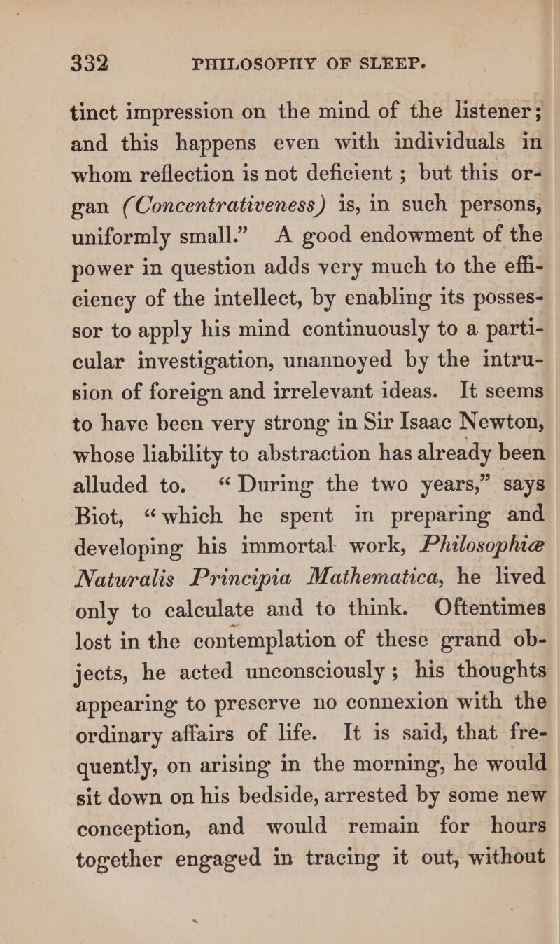 tinct impression on the mind of the listener ; and this happens even with individuals in whom reflection is not deficient ; but this or- gan (Concentrativeness) is, in such persons, uniformly small.” A good endowment of the power in question adds very much to the effi- ciency of the intellect, by enabling its posses- sor to apply his mind continuously to a parti- cular investigation, unannoyed by the intru- sion of foreign and irrelevant ideas. It seems to have been very strong in Sir Isaac Newton, whose liability to abstraction has already been alluded to. ‘“ During the two years,” says Biot, “which he spent in preparing and developing his immortal work, Philosophie Naturalis Principia Mathematica, he lived only to calculate and to think. Oftentimes lost in the contemplation of these grand ob- jects, he acted unconsciously ; his thoughts appearing to preserve no connexion with the ordinary affairs of life. It is said, that fre- quently, on arising in the morning, he would sit down on his bedside, arrested by some new conception, and would remain for hours ‘together engaged in tracing it out, without