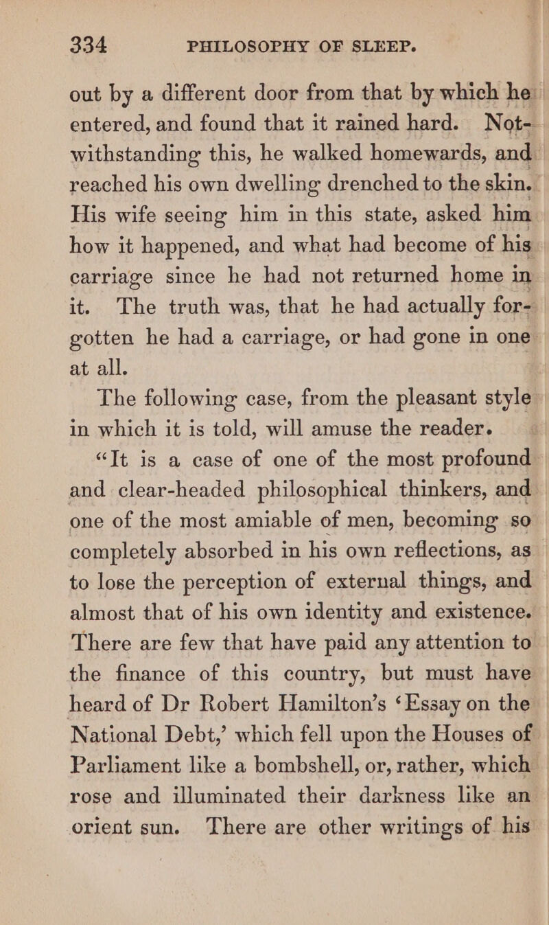 entered, and found that it rained hard. Not- His wife seeing him in this state, asked him carriage since he had not returned home i in it. The truth was, that he had actually for- at all. The following case, from the pleasant style in which it is told, will amuse the reader. “It is a case of one of the most profound one of the most amiable of men, becoming so completely absorbed in his own reflections, as to lose the perception of external things, and There are few that have paid any attention to the finance of this country, but must have heard of Dr Robert Hamilton’s ‘Essay on the National Debt,’ which fell upon the Houses of orient sun. There are other writings of his