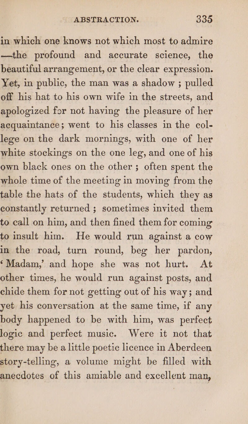 in which one knows not which most to admire —the profound and accurate science, the beautiful arrangement, or the clear expression. Yet, in public, the man was a shadow ; pulled off his hat to his own wife in the streets, and apologized for not haying the pleasure of her acquaintance; went to his classes in the col- lege on the dark mornings, with one of her white stockings on the one leg, and one of his own black ones on the other ; often spent the whole time of the meeting in moving from the table the hats of the students, which they as constantly returned ; sometimes invited them to call on him, and then fined them for coming to insult him. He would run against a cow in the road, turn round, beg her pardon, ‘Madam,’ and hope she was not hurt. At other times, he would run against posts, and chide them for not getting out of his way; and yet his conversation at the same time, if any body happened to be with him, was perfect logic and perfect music. Were it not that there may be a little poetic licence in Aberdeen story-telling, a volume might be filled with anecdotes of this amiable and excellent man,
