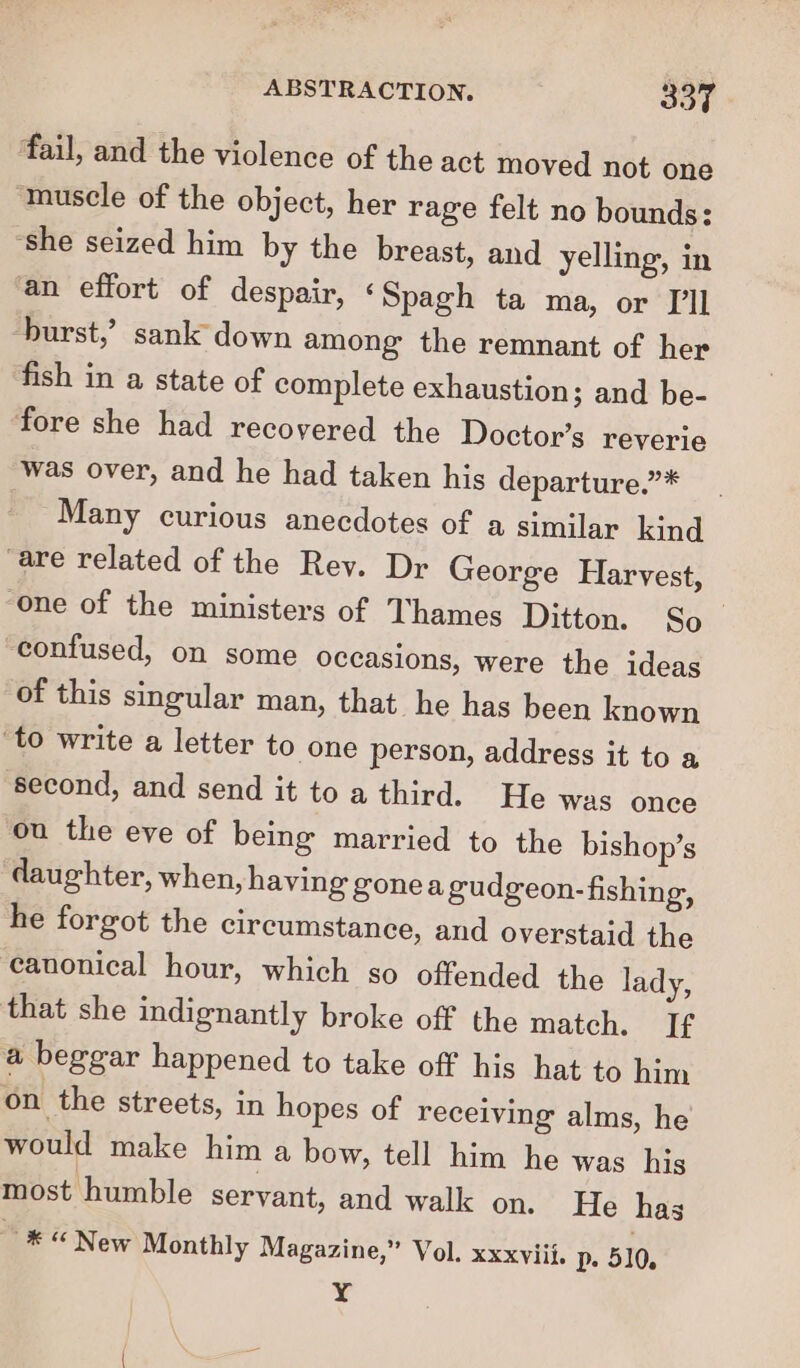 fail, and the violence of the act moved not one “muscle of the object, her rage felt no bounds: ‘she seized him by the breast, and yelling, in an effort of despair, &lt; Spagh ta ma, or I'll burst,’ sank down among the remnant of her fish in a state of complete exhaustion; and be- fore she had recovered the Doctor’s reverie was over, and he had taken his departure.”* Many curious anecdotes of a similar kind ‘are related of the Rey. Dr George Harvest, ‘One of the ministers of Thames Ditton. So_ confused, on some occasions, were the ideas of this singular man, that he has been known ‘to write a letter to one person, address it to a second, and send it to a third. He was once ou the eve of being married to the bishop’s daughter, when, having gonea gudgeon-fishing, he forgot the circumstance, and overstaid the eauonical hour, which so offended the lady, that she indignantly broke off the match. If a beggar happened to take off his hat to him on the streets, in hopes of receiving alms, he would make him a bow, tell him he was his most humble servant, and walk on. He has ~® “New Monthly Magazine,” Vol. xxxviii. Dp. 510. Y