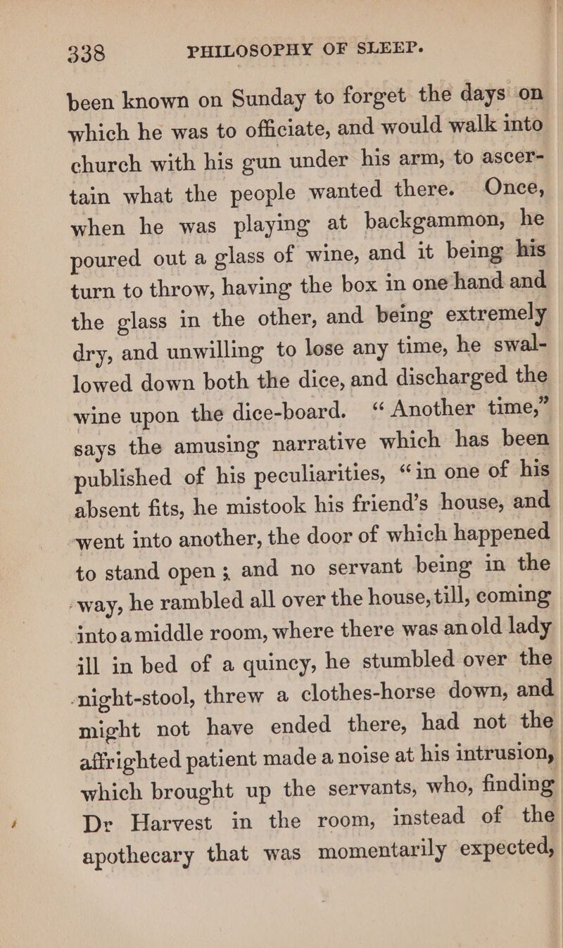 been known on Sunday to forget the days ‘on which he was to officiate, and would walk into church with his gun under his arm, to ascer- tain what the people wanted there. Once, when he was playing at backgammon, he poured out a glass of wine, and it being his turn to throw, having the box in one hand and the glass in the other, and being extremely dry, and unwilling to lose any time, he swal- lowed down both the dice, and discharged the wine upon the dice-board. ‘ Another time,” says the amusing narrative which has been published of his peculiarities, “in one of his absent fits, he mistook his friend’s house, and went into another, the door of which happened to stand open 3. and no servant being in the way, he rambled all over the house, till, coming jntoamiddle room, where there was anold lady ill in bed of a quincy, he stumbled over the -night-stool, threw a clothes-horse down, and might not have ended there, had not the afirighted patient made a noise at his intrusion, which brought up the servants, who, finding Dr Harvest in the room, instead of the apothecary that was momentarily expected,