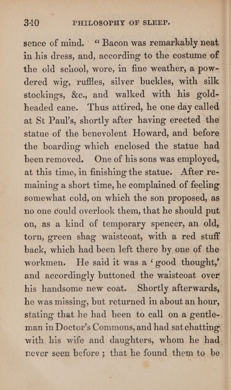 sence of mind. ‘ Bacon was remarkably neat, in his dress, and, according to the costume of the old school, wore, in fine weather, a pow- — dered wig, ruffles, silver buckles, with silk stockings, &amp;c., and walked with his gold- headed cane. Thus attired, he one day called at St Paul’s, shortly after having erected the statue of the benevolent Howard, and before the boarding which enclosed the statue had beenremoved. One of his sons was employed, at this time, in finishing the statue. After re- maining a short time, he complained of feeling somewhat cold, on which the son proposed, as no one could overlook them, that he should put on, as a kind of temporary spencer, an old, torn, green shag waistcoat, with a red stuff back, which had been left there by one of the workmen, He said it was a ‘ good thought,’ and accordingly buttoned the waistcoat over his handsome new coat. Shortly afterwards, he was missing, but returned in about an hour, stating that he had been to call on a gentle-, man in Doctor’s Commons, and had sat chatting with his wife and daughters, whom he had, never seen before; that he found them to be.