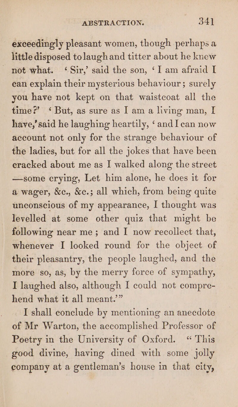 exceedingly pleasant women, though perhaps a little disposed tolaugh and titter about he knew not what. ‘Sir, said the son, ‘I am afraid I ean explain their mysterious behaviour; surely you have not kept on that waistcoat all the time?’ ‘ But, as sure as I am a living man, I have,’ said he laughing heartily, ‘andI can now account not only for the strange behaviour of the ladies, but for all the jokes that have been cracked about me as I walked along the street —some crying, Let him alone, he does it for a wager, &amp;c., &amp;c.; all which, from being quite unconscious of my appearance, I thought was levelled at some other quiz that might be following near me; and I now recollect that, whenever I looked round for the object of their pleasantry, the people laughed, and the more so, as, by the merry force of sympathy, I laughed also, although I could not compre- hend what it all meant.” I shall conclude by mentioning an anecdote of Mr Warton, the accomplished Professor of Poetry in the University of Oxford. “ This good divine, having dined with some jolly company at a gentleman’s house in that city,