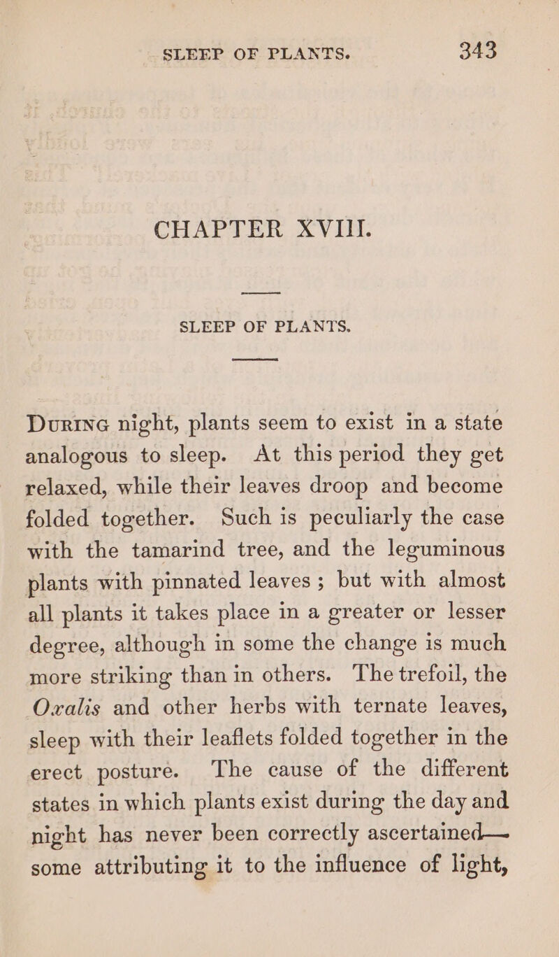 CHAPTER XVIII. —_= SLEEP OF PLANTS. ee Durie night, plants seem to exist in a state analogous to sleep. At this period they get relaxed, while their leaves droop and become folded together. Such is peculiarly the case with the tamarind tree, and the leguminous plants with pinnated leaves ; but with almost all plants it takes place in a greater or lesser degree, although in some the change is much more striking than in others. The trefoil, the Oxvalis and other herbs with ternate leaves, sleep with their leaflets folded together in the erect posture. The cause of the different states in which plants exist during the day and night has never been correctly ascertained— some attributing it to the influence of light,