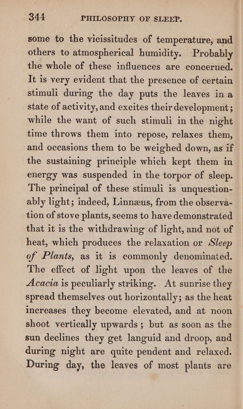 some to the vicissitudes of temperature, and others to atmospherical humidity. Probably the whole of these influences are concerned. It is very evident that the presence of certain stimuli during the day puts the leaves ina state of activity, and excites their development ; while the want of such stimuli in the night time throws them into repose, relaxes them, and occasions them to be weighed down, as if the sustaining principle which kept them in energy was suspended in the torpor of sleep. The principal of these stimuli is unquestion- ably light; indeed, Linnzus, from the observa- tion of stove plants, seems to have demonstrated that it is the withdrawing of light, and not of heat, which produces the relaxation or Sleep of Plants, as it is commonly denominated. The effect of light upon the leaves of the Acacia is peculiarly striking. At sunrise they spread themselves out horizontally; as the heat increases they become elevated, and at noon shoot vertically upwards ; but as soon as the sun declines they get languid and droop, and during night are quite pendent and relaxed. During day, the leaves of most plants are