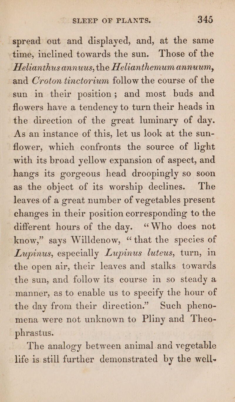 spread out and displayed, and, at the same time, inclined towards the sun. Those of the Helianthus annuus, the Helianthemum annuum, and Croton tinctorium follow the course of the sun in their position; and most buds and flowers have a tendency to turn their heads in the direction of the great luminary of day. As an instance of this, let us look at the sun- flower, which confronts the source of light with its broad yellow expansion of aspect, and hangs its gorgeous head droopingly so soon as the object of its worship declines. The leaves of a great number of vegetables present changes in their position corresponding to the different hours of the day. “Who does not know,” says Willdenow, “that the species of Lupinus, especially Lupinus luteus, turn, in the open air, their leaves and stalks towards the sun, and follow its course in so steady a manner, as to enable us to specify the hour of the day from their direction.” Such pheno- mena were not unknown to Pliny and Theo- phrastus. The analogy between animal and vegetable life is still further demonstrated by the well-