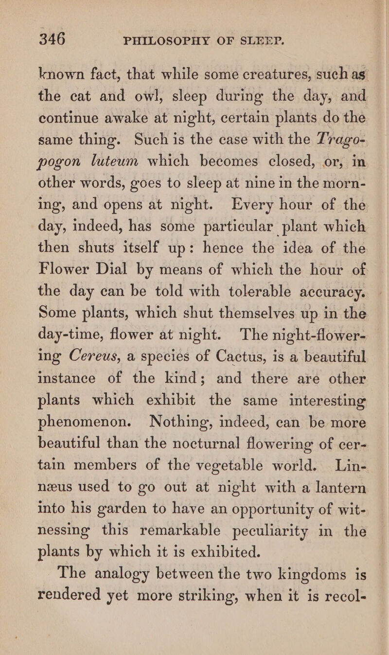 known fact, that while some creatures, such as the cat and owl, sleep during the day, and continue awake at night, certain plants do the same thing. Such is the case with the T'rago- pogon luteum which becomes closed, or, in other words, goes to sleep at nine in the morn- ing, and opens at night. Every hour of the day, indeed, has some particular plant which then shuts itself up: hence the idea of the Flower Dial by means of which the hour of the day can be told with tolerable accuracy. Some plants, which shut themselves up in the day-time, flower at night. The night-flower- ing Cereus, a species of Cactus, is a beautiful instance of the kind; and there are other plants which exhibit the same interesting phenomenon. Nothing, indeed, can be more beautiful than the nocturnal flowering of cer- tain members of the vegetable world. Lin- nzeus used to go out at night with a lantern into his garden to have an opportunity of wit- nessing this remarkable peculiarity in the plants by which it is exhibited. The analogy between the two kingdoms is rendered yet more striking, when it is recol-