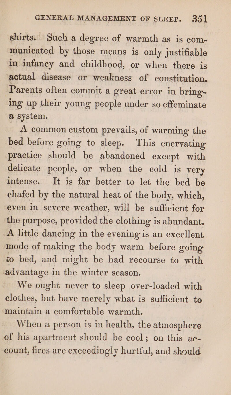 shirts. Such a degree of warmth as is com- municated by those means is only justifiable in infancy and childhood, or when there is actual disease or weakness of constitution. ‘Parents often commit a great error in bring- ing up their young people under so effeminate a system. A common custom prevails, of warming the bed before going to sleep. This enervating practice should be abandoned except with delicate people, or when the cold is very intense. It is far better to let the bed be chafed by the natural heat of the body, which, even in severe weather, will be sufficient for the purpose, provided the clothing is abundant. A little dancing in the evening is an excellent mode of making the body warm before going to bed, and might be had recourse to with advantage in the winter season. We ought never to sleep over-loaded with clothes, but have merely what is sufficient to maintain a comfortable warmth. When a person is in health, the atmosphere of his apartment should be cool; on this ac- count, fires are exceedingly hurtful, and should