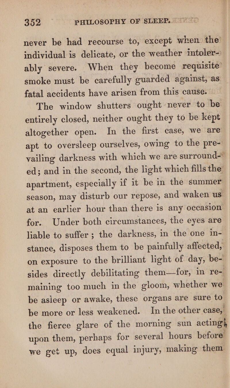 never be had recourse to, except when the individual is delicate, or the weather intoler- ably severe. When they become requisite’ smoke must be carefully guarded against, as. fatal accidents have arisen from this cause. The window shutters ought never to be entirely closed, neither ought they to be kept altogether open. In the first case, we are apt to oversleep ourselves, owing to the pre- vailing darkness with which we are surround- ed; and in the second, the light which fills the apartment, especially if it be in the summer season, may disturb our repose, and waken us at an earlier hour than there is any occasion for. Under both circumstances, the eyes are liable to suffer ; the darkness, in the one in- stance, disposes them to be painfully affected, on exposure to the brilliant light of day, be- sides directly debilitating them—for, in re-. maining too much in the gloom, whether we be asleep or awake, these organs are sure to be more or less weakened. In the other case, the fierce glare of the morning sun acting upon them, perhaps for several hours before we get up, does equal injury, making them