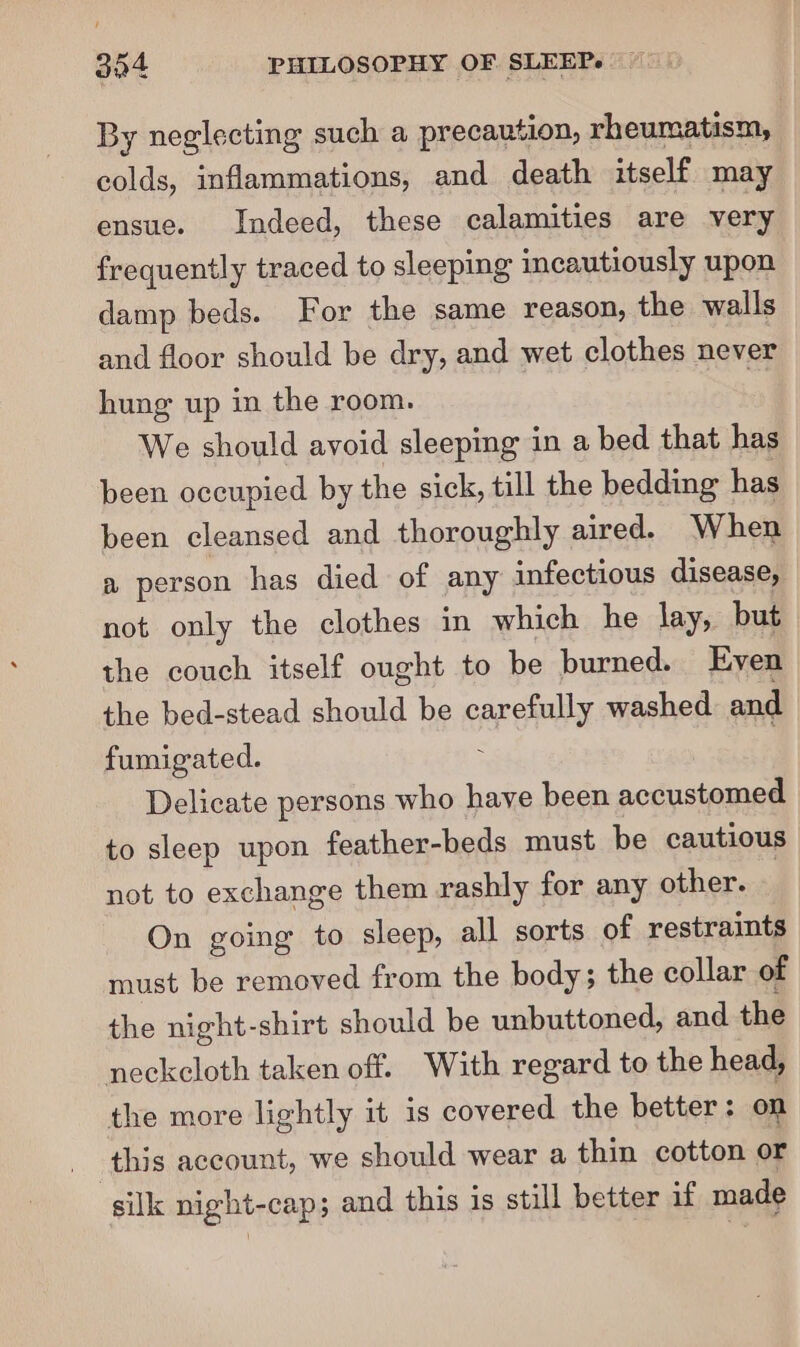 By neglecting such a precaution, rheumatism, colds, inflammations, and death itself may ensue. Indeed, these calamities are very frequently traced to sleeping incautiously upon damp beds. For the same reason, the walls and floor should be dry, and wet clothes never hung up in the room. We should avoid sleeping in a bed that has been occupied by the sick, till the bedding has been cleansed and thoroughly aired. When a person has died of any infectious disease, not only the clothes in which he lay, but the couch itself ought to be burned. Even the bed-stead should be carefully washed and fumigated. ; , Delicate persons who have been accustomed to sleep upon feather-beds must be cautious not to exchange them rashly for any other. ) On going to sleep, all sorts of restraints must be removed from the body; the collar of the night-shirt should be unbuttoned, and the neckeloth taken off. With regard to the head, the more lightly it is covered the better: on this account, we should wear a thin cotton or silk night-cap; and this is still better if made