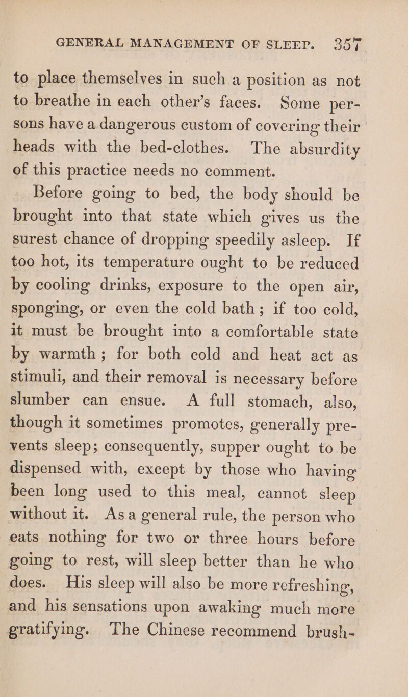to place themselves in such a position as not to breathe in each other’s faces. Some per- sons have a dangerous custom of covering their heads with the bed-clothes. The absurdity of this practice needs no comment. Before going to bed, the body should be brought into that state which gives us the surest chance of dropping speedily asleep. If too hot, its temperature ought to be reduced by cooling drinks, exposure to the open air, sponging, or even the cold bath; if too cold, it must be brought into a comfortable state by warmth; for both cold and heat act as stimuli, and their removal is necessary before slumber can ensue. A full stomach, also, though it sometimes promotes, generally pre- vents sleep; consequently, supper ought to be dispensed with, except by those who having been long used to this meal, cannot sleep without it. Asa general rule, the person who eats nothing for two or three hours before going to rest, will sleep better than he who does. His sleep will also be more refreshing, and his sensations upon awaking much more gratifying. The Chinese recommend brush-