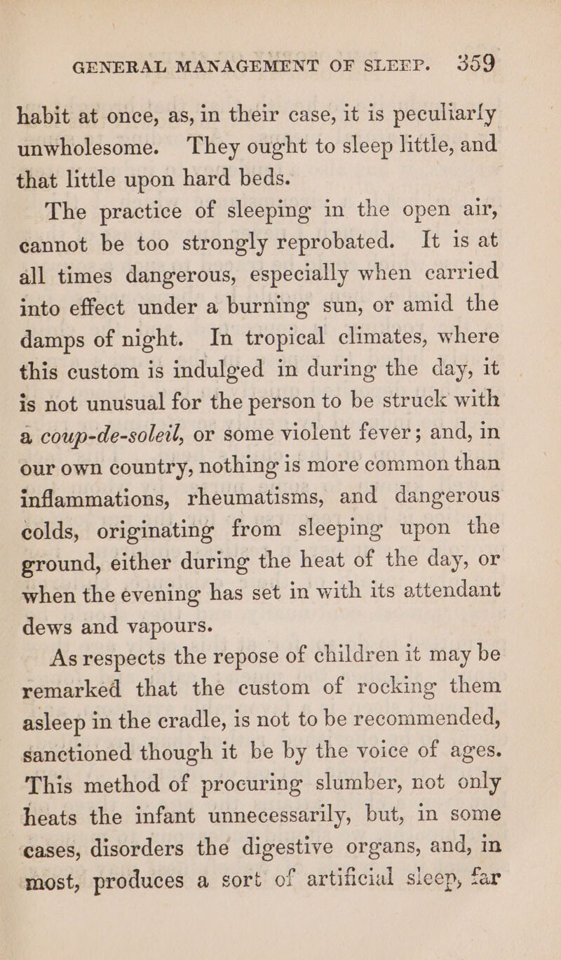 habit at once, as, in their case, it is peculiarly unwholesome. They ought to sleep little, and that little upon hard beds. The practice of sleeping in the open air, cannot be too strongly reprobated. It 1s at all times dangerous, especially when carried into effect under a burning sun, or amid the damps of night. In tropical climates, where this custom is indulged in during the day, it is not unusual for the person to be struck with a coup-de-soletl, or some violent fever; and, in our own country, nothing is more common than inflammations, rheumatisms, and dangerous colds, originating from sleeping upon the ground, either during the heat of the day, or when the evening has set in with its attendant dews and vapours. As respects the repose of children it may be remarked that the custom of rocking them asleep in the cradle, is not to be recommended, sanctioned though it be by the voice of ages. This method of procuring slumber, not only heats the infant unnecessarily, but, in some cases, disorders the digestive organs, and, in most, produces a sort of artificial sleep, tar