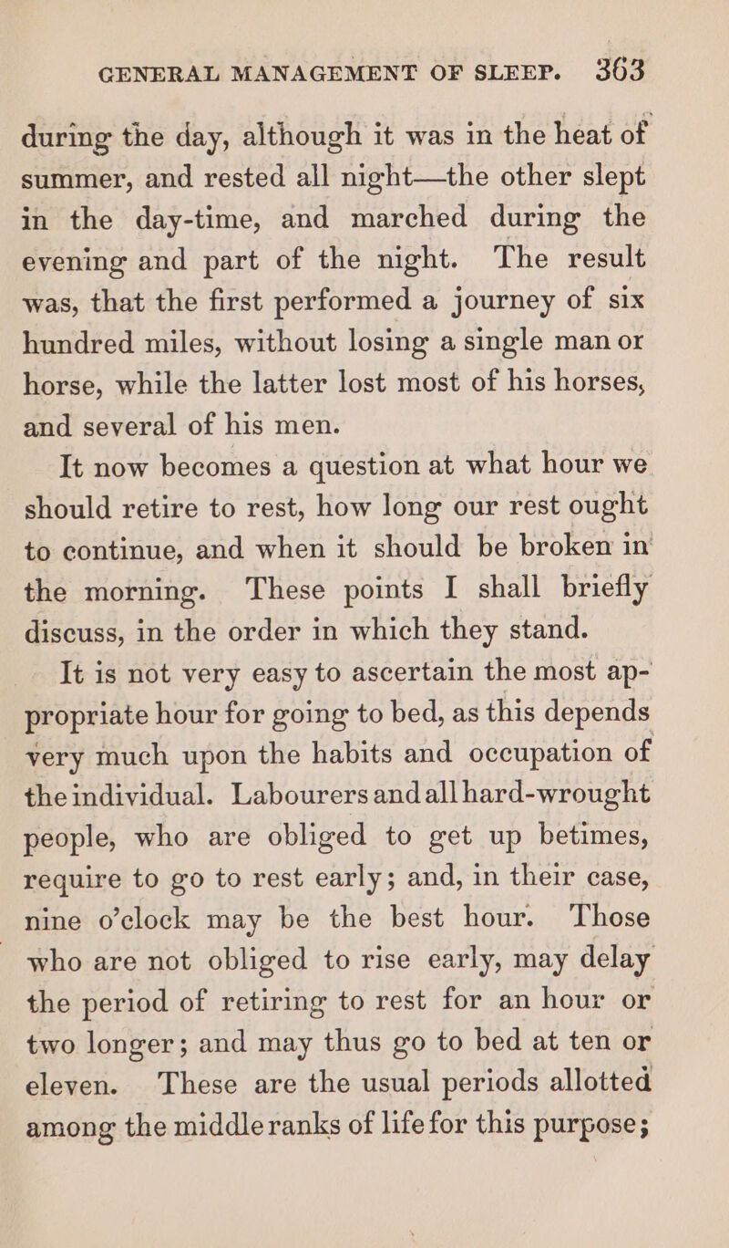 during the day, although it was in the heat of summer, and rested all night—the other slept in the day-time, and marched during the evening and part of the night. The result was, that the first performed a journey of six hundred miles, without losing a single man or horse, while the latter lost most of his horses, and several of his men. It now becomes a question at what hour we should retire to rest, how long our rest ought to continue, and when it should be broken in the morning. These points I shall briefly discuss, in the order in which they stand. It is not very easy to ascertain the most ap- propriate hour for going to bed, as this depends very much upon the habits and occupation of the individual. Labourers and all hard-wrought people, who are obliged to get up betimes, require to go to rest early; and, in their case, nine o’clock may be the best hour. Those _ who are not obliged to rise early, may delay the period of retiring to rest for an hour or two longer; and may thus go to bed at ten or eleven. These are the usual periods allotted among the middle ranks of life for this purpose;