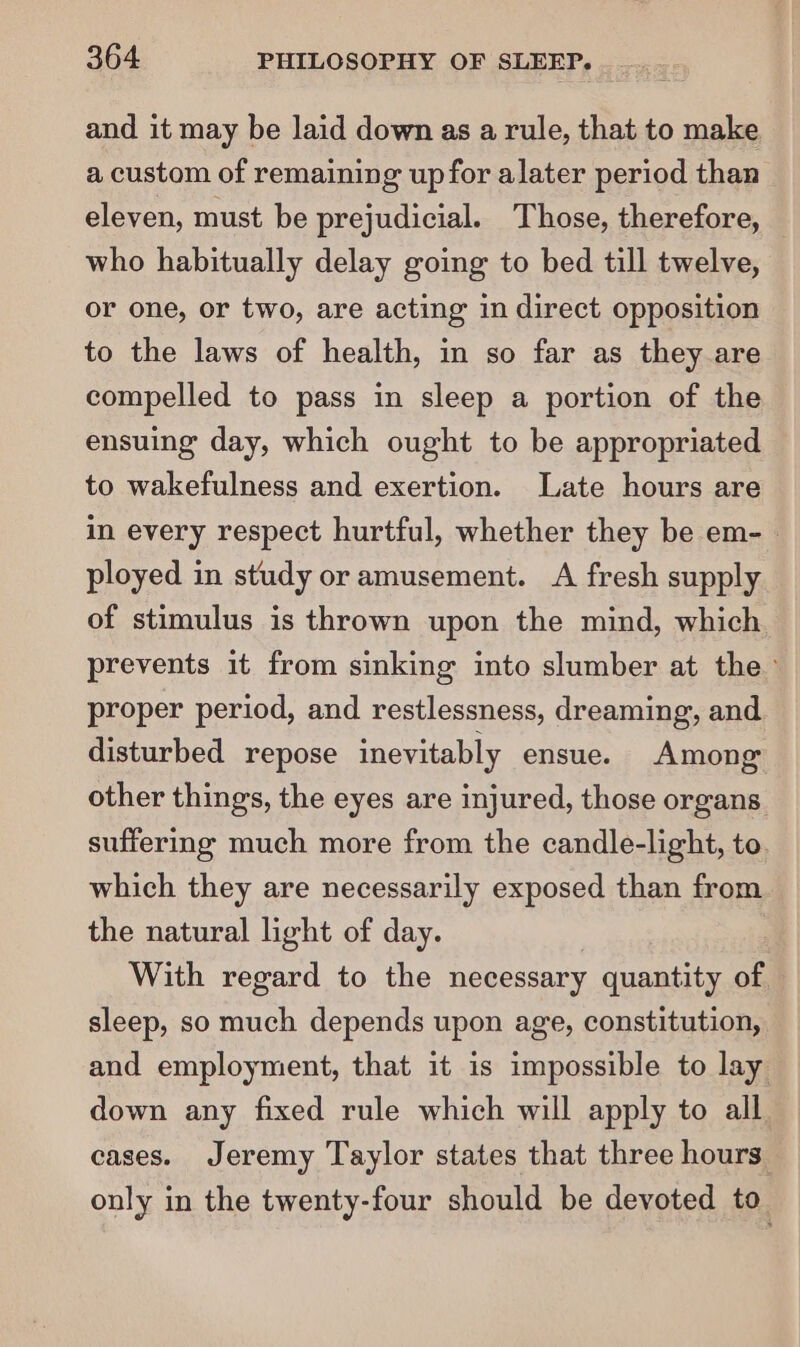 and it may be laid down as a rule, that to make a custom of remaining up for alater period than eleven, must be prejudicial. Those, therefore, who habitually delay going to bed till twelve, or one, or two, are acting in direct opposition to the laws of health, in so far as they are compelled to pass in sleep a portion of the ensuing day, which ought to be appropriated to wakefulness and exertion. Late hours are in every respect hurtful, whether they be em- | ployed in study or amusement. A fresh supply of stimulus is thrown upon the mind, which prevents it from sinking into slumber at the’ proper period, and restlessness, dreaming, and disturbed repose inevitably ensue. Among other things, the eyes are injured, those organs suffering much more from the candle-light, to. which they are necessarily exposed than from. the natural light of day. With regard to the necessary quantity of sleep, so much depends upon age, constitution, and employment, that it is impossible to lay down any fixed rule which will apply to all cases. Jeremy Taylor states that three hours only in the twenty-four should be devoted to