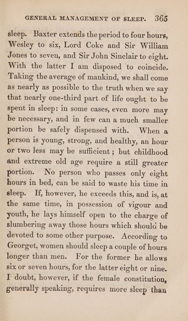 sleep. Baxter extends the period to four hours, Wesley to six, Lord Coke and Sir William Jones to seven, and Sir John Sinclair to eight. With the latter I am disposed to coincide. Taking the average of mankind, we shall come as nearly as possible to the truth when we say that nearly one-third part of life ought to be spent in sleep: in some cases, even more may be necessary, and in few can a much smaller portion be safely dispensed with. When a person is young, strong, and healthy, an hour or two less may be sufficient; but childhood and extreme old age require a still greater portion. No person who passes only eight hours in bed, can be said to waste his time in sleep. If, however, he exceeds this, and is, at the same time, in possession of vigour and youth, he lays himself open to the charge of slumbering away those hours which should be devoted to some other purpose. According to Georget, women should sleep a couple of hours longer than men. For the former he allows six or seven hours, for the latter eight or nine. I doubt, however, if the female constitution, generally speaking, requires more sleep than