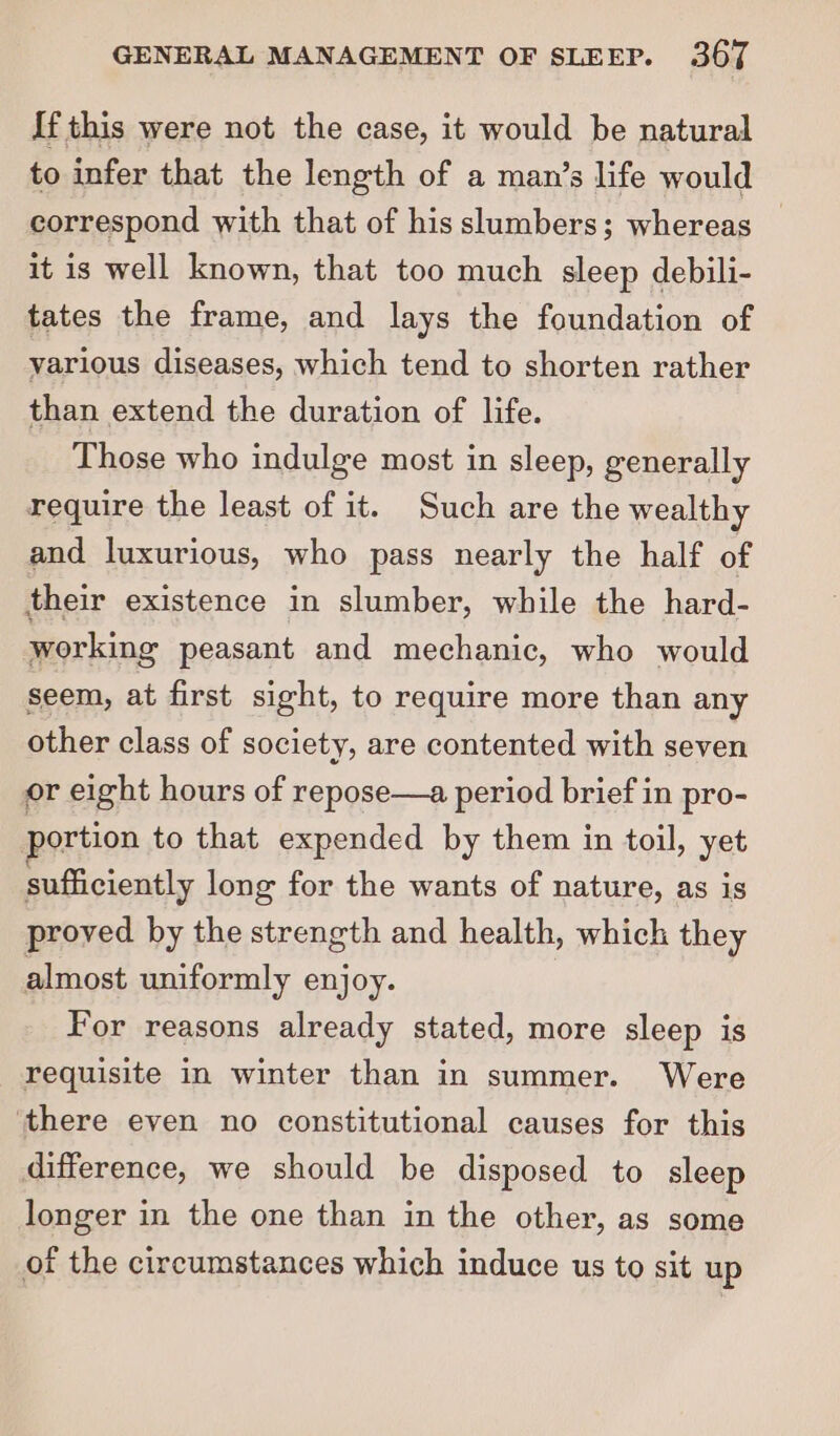 If this were not the case, it would be natural to infer that the length of a man’s life would correspond with that of his slumbers; whereas it is well known, that too much sleep debili- tates the frame, and lays the foundation of various diseases, which tend to shorten rather than extend the duration of life. Those who indulge most in sleep, generally require the least of it. Such are the wealthy and luxurious, who pass nearly the half of their existence in slumber, while the hard- working peasant and mechanic, who would seem, at first sight, to require more than any other class of society, are contented with seven or eight hours of repose—a period brief in pro- ortion to that expended by them in toil, yet sufficiently long for the wants of nature, as is proved by the strength and health, which they almost uniformly enjoy. For reasons already stated, more sleep is requisite in winter than in summer. Were ‘there even no constitutional causes for this difference, we should be disposed to sleep longer in the one than in the other, as some of the circumstances which induce us to sit up