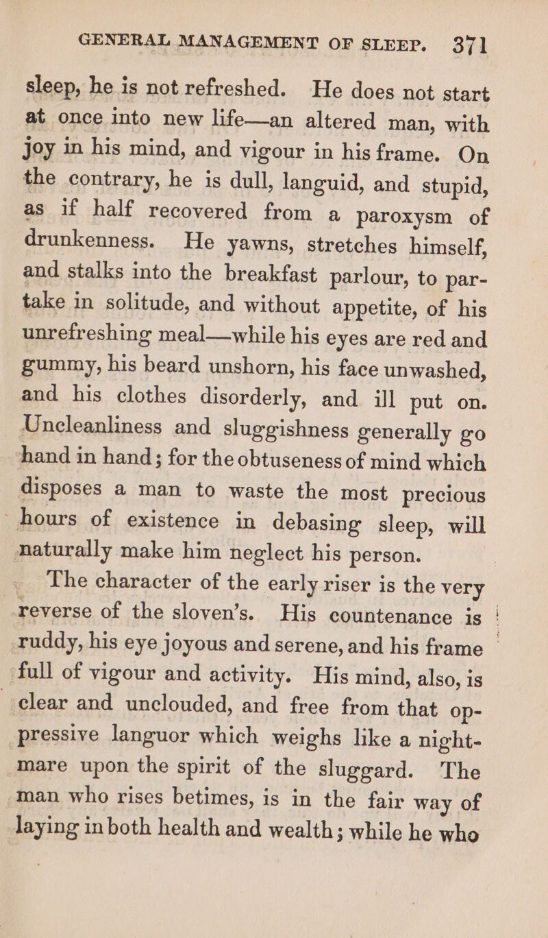 sleep, he is not refreshed. He does not start at once into new life—an altered man, with joy in his mind, and vigour in his frame. On the contrary, he is dull, languid, and stupid, as if half recovered from a paroxysm of drunkenness. He yawns, stretches himself, and stalks into the breakfast parlour, to par- take in solitude, and without appetite, of his unrefreshing meal—while his eyes are red and gummy, his beard unshorn, his face unwashed, and his clothes disorderly, and ill put on. Uncleanliness and sluggishness generally go hand in hand; for the obtuseness of mind which disposes a man to waste the most precious hours of existence in debasing sleep, will naturally make him neglect his person. The character of the early riser is the very reverse of the sloven’s. His countenance js ‘full of vigour and activity. His mind, also, is clear and unclouded, and free from that op- pressive languor which weighs like a night- mare upon the spirit of the sluggard. The man who rises betimes, is in the fair way of laying in both health and wealth; while he who