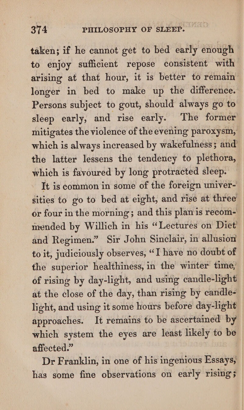 taken; if he cannot get to bed early enough to enjoy sufficient repose consistent with arising at that hour, it is better to remain longer in bed to make up the difference. Persons subject to gout, should always go to sleep early, and rise early. The former mitigates the violence of the evening paroxysm, which is always increased by wakefulness; and the latter lessens the tendency to plethora, which is favoured by long protracted sleep. It is common in some of the foreign univer- sities to go to bed at eight, and rise at three or four in the morning; and this plan is recom- mended by Willich in his “Lectures on Diet’ and Regimen.” Sir John Sinclair, in allusion to it, judiciously observes, “I have no doubt of the superior healthiness, in the winter time, of rising by day-light, and using candle-light at the close of the day, than rising by candle- light, and using it some hours before day-light approaches. It remains to be ascertained by which system the eyes are least likely to be affected.” Dr Franklin, in one of his ingenious Essays, has some fine observations on early rising;