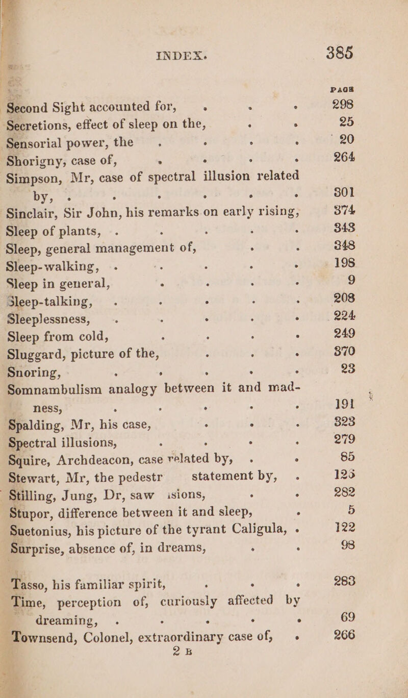 el INDEX. om ss Second Sight accounted for, . : ° Secretions, effect of sleep on the, : ° Sensorial power, the. ° ; : Shorigny, case of, “ ° : . Simpson, Mr, case of spectral illusion related DY; 7s . : . ° : Sinclair, Sir John, his remarks on early rising, Sleep of plants, ; ( Sleep, general management of, . Sleep-walking, . : : : : Sleep in general, ° : Sleep-talking, . : “4 Sleeplessness, . : ° : : Sleep from cold, - : - . Sluggard, picture of the, : é . Snoring, ° : : : Somnambulism ee between it and mad- : ness, ° ° ° ° Spalding, Mr, his case, ; : : Spectral illusions, ‘ . 3 Squire, Archdeacon, case elated by, : Stewart, Mr, the pedestr statement by, -Stilling, Jung, Dr, saw sions, : ‘ Stupor, difference between it and sleep, ° Suetonius, his picture of the tyrant Caligula, - Surprise, absence of, in dreams, ; : isso, his familiar spirit, : : ; | Time, perception of, curiously affected by dreaming, . ° ‘ : ° - Townsend, Colonel, extraordinary case of, « 2s 25 69 266