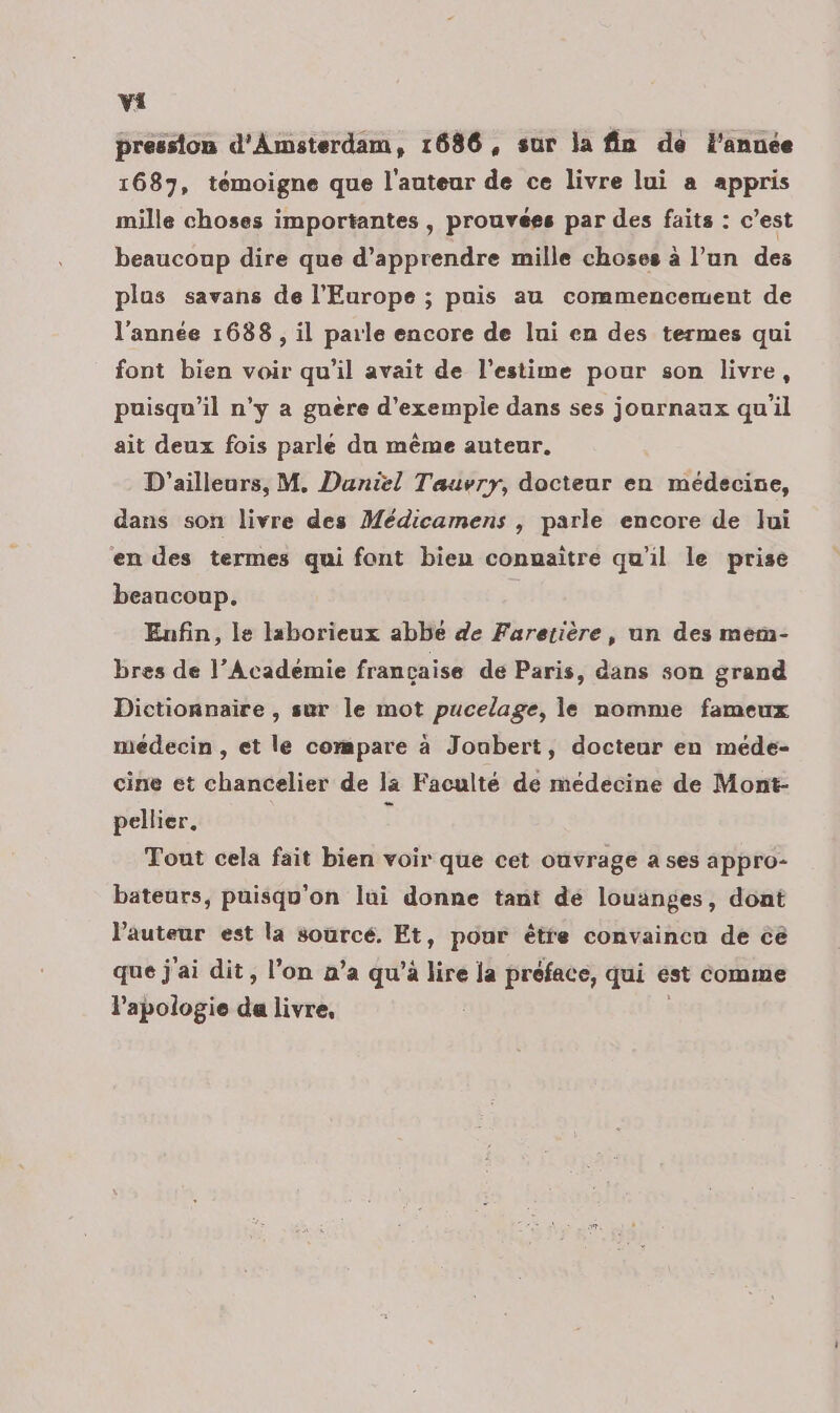 pression d'Amsterdam, 1686, sur la fin de l’année 1687, témoigne que l'auteur de ce livre lui a appris mille choses importantes , prouvées par des faits : c’est beaucoup dire que d’apprendre mille choses à l’un des plus savans de l'Europe ; puis au commencement de l’année 1688 , il parle encore de lui en des termes qui font bien voir qu'il avait de l'estime pour son livre, puisqu'il n’y a guère d’exempie dans ses journaux qu'il ait deux fois parle du même auteur. D'ailleurs, M. Daniel Tauvryr, docteur en médecine, dans son livre des Médicamens , parle encore de lui en des termes qui font bien connaître qu'il le prise beaucoup. | Enfin, le laborieux abbe de Fareiière, un des mem- bres de l’Académie francaise de Paris, dans son grand Dictionnaire , sur le mot pucelage, le nomme fameux médecin , et le compare à Joubert, docteur en méde- cine et chancelier de la Faculté de médecine de Mont- pellier. î Tout cela fait bien voir que cet ouvrage a ses appro- bateurs, puisqu'on lui donne tant de louanges, dont l’auteur est la sourcé. Et, pour être convaincu de cé que j'ai dit, l’on n’a qu’à lire ja préface, qui est comme l'apologie da livre,