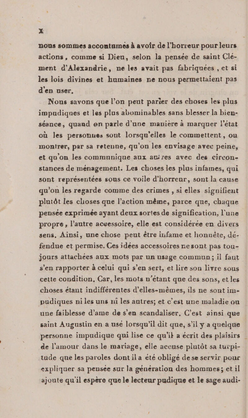 nous sommes accontames à avoir de l'horreur pour leurs actions, comme si Dieu, selon la pensée de saint Clé- ment d'Alexandrie, ne les avait pas fabriquées , et si les lois divines et humaines ne nous permettaient pas d'en user, Nous savons que l’on peut parier des choses les plus impudiques et les plus abuminables sans blesser la bien- séance, quand en parle d’une mavière à marquer l’état où les personues sont lorsqu'elles le commettent, ou montrer, par sa retenne, qu’on les envisage avec peine, et qu'on les communique aux awres avec des circon- stances de ménagement. Les choses les plus infames, qui sont représentées sous ce voile d'horreur, sont la cause qu’on les regarde comme des crimes , si elles signifient plutôt les choses que l’action même, parce que, chaque pensée exprimée ayant deux sortes de signification, l'une propre, l’autre acvessoire, elle est considérée en divers sens, Ainsi, une chose peut être infame et honnête, dé- fendue et permise. Ces idées accessoires nesont pas tou- jours attachées aux mots par un usage commun; il faut s’en rapporter à celui qui s’en sert, et lire son livre sous cette condition, Car, les mots n’étant que des sons, et les choses étant indifférentes d’elles-mèmes, ils ne sont im- pudiques ni les uns ui les autres; et c’est une maladie ou une faiblesse d’ame de s’en scandaliser, C’est ainsi que saint Augustin en a use lorsqu'il dit que, s’il ÿ a quelque personne impudique qui lise ce qu’il a écrit des plaisirs de l’amour dans le mariage, elle accuse plutôt sa turpi- tude que les paroles dont il a été obligé de se servir pour expliquer sa pensee sur la génération des hommes; et il ajoute qu'il espère que le lecteur pudique et le sage audi-