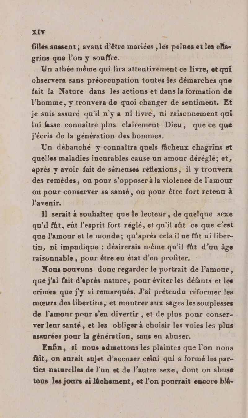 filles sassent ; avant d’être mariées ,lés peines et les elias grins que l’on y souffre. Un athée mème qui lira attentivement ce livre, et qui observera sans préoccupation toutes les démarches que fait la Nature dans les actions et dans la formation de l’homme, y trouvera de quoi changer de sentiment. Et je suis assuré qu'il n’y a ni livre, ni raisonnement qui lui fasse connaître plus clairement Dieu, que ce que j'écris de la génération des hommes. Un débanché y connaîtra quels fâcheux chagrins et quelles maladies incurables cause un amour dérégle; et, après y avoir fait de sérieuses réflexions, il y trouvera des remèdes, ou pour s'opposer à la violence de l'amour ou pour conserver sa santé, ou pour être fort retenu à l'avenir. Il serait à souhaîter que le lecteur, de quelque sexe qu'il füt, eût l'esprit fort régle, et qu'il sût ce que c’est que l’amour et le monde; qu’après cela il ne fût ui liber- tin, ni impudique : désirerais même qu'il fût d’un âge raisunnable , pour ètre en état d’en profiter. Nous pouvons donc regarder le portrait de l'amour, que j'ai fait d'apres nature, pour éviter les défauts et les crimes que j'y ai remarqués. J'ai prétendu réformer les mœurs des libertins, et montrer aux sages les souplesses de l'amour pour s'en divertir , et de plus pour conser- ver leur santé, et les obliger à choisir les voies les plus assurées pour la génération, sans en abuser. Enfin, si nous admettons les plaintes que l’on nous fait, on aurait sujet d’accuser celai qui a formé les par- ties naturelles de l’an et de l’autre sexe, dout on abuse tous Îes jours si lêchement, et l’on pourrait encore blé-