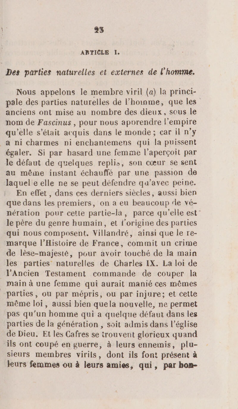 25 ARTICLE I. Des parties naturelles et externes de l’homme. Nous appelons le membre viril (a) la princi- pale des parties naturelles de l’hoinme, que les anciens ont mise au nombre des dieux, sous le nom de Fascinus , pour nous aporendre l'empire qu’elle s'était acquis dans le monde; car il n’y _à ni charmes pi enchantemens qui la puissent égaler. Si par hasard une femme l’aperçoit par le défaut de quelques replis, son cœur se sent au même instant échauffé par une passion de laquel'e elle ne se peut défendre qu’avec peine. | En effet, dans ces derniers siècles, aussi bien que dans les premiers, on a eu beaucoup de vé- nération pour cette partie-la, parce qu’elle est” le père du genre humain, et l’origine des parties qui nous composent. Villandré, ainsi que le re- marque l'Histoire de France, commit un crime de lèse-majesté, pour avoir touché de la main les parties naturelles de Charles IX. La loi de _lAncien Testament commande de couper la main à une femme qui aurait manié ces mêmes parties, ou par mépris, ou par injure; et cette même loi, aussi bien quela nouvelle, ne permet pas qu’un homme qui a quelque défaut dans les parties de la génération , soit admis dans l’église de Dieu, Et les Cafres se trouvent glorieux quand ils ont coupé en guerre, à leurs ennemis, plu- sieurs membres virils, dont ils font présent à leurs femmes ou à leurs amies, qui, par hon-