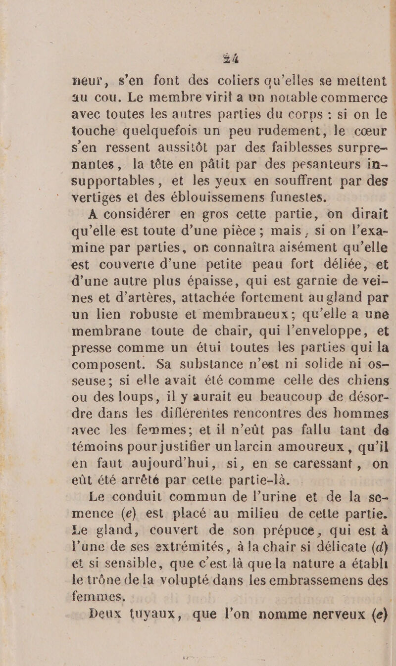 4 k , : , eur, s’en font des coliers qu’elles se mettent avec toutes les autres parties du corps : si on le s’en ressent aussitôt par des faiblesses surpre- nantes, la tête en pâtit par des pesanteurs in- supportables, et les yeux en souffrent par des vertiges et des éblouissemens funestes. À considérer en gros cette partie, on dirait qu’elle est toute d’une pièce ; mais, si on l’exa- mine par parties, oË connaîtra aisément qu’elle est couverte d’une petite peau fort déliée, et d’une autre plus épaisse, qui est garnie de vei- nes et d’artères, attachée fortement au gland par un lien robuste et membraneux; qu’elle à une membrane toute de chair, qui l'enveloppe, et presse comme un étui toutes les parties qui la composent. Sa substance n’est ni solide ni os- seuse; si elle avait été comme celle des chiens dre daris les diflérentes rencontres des hommes avec les femmes; et il n’eût pas fallu tant de témoins pour justifier unlarcin amoureux, qu’il en faut aujourd'hui, si, en se caressant, on eût été arrêté par cette partie-là. Le conduit commun de l’urine et de la se- mence (e) est placé au milieu de cette partie. Le gland, couvert de son prépuce, qui est à l’une de ses extrémités, à la chair si délicate (d} ét si sensible, que c'est Là que la nature a étabh le trône dela volupté dans les embrassemens des femmes.