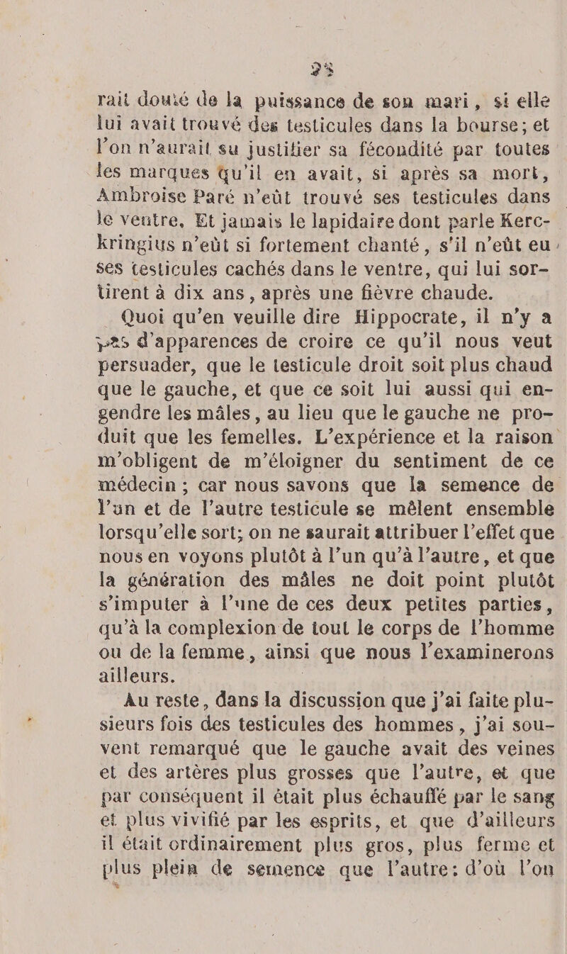 P) rait douié de la puissance de son mari, si elle lui avait trouvé des testicules dans la bourse; et l’on n'aurait su justitier sa fécondité par toutes les marques Qu'il en avait, si après sa mort, Ambroise Paré n’eût trouvé ses testicules dans le veutre, Et jamais le lapidaire dont parle Kerc- kringius n’eût si fortement chanté, s’il n’eût eu ses testicules cachés dans le ventre qui lui sor- ürent à dix ans, après une fièvre chaude. _ Quoi qu’en veuille dire Hippocrate, il n’y a 325 d’apparences de croire ce qu’il nous veut persuader, que le testicule droit soit plus chaud que le gauche, et que ce soit lui aussi qui en- gendre les mâles , au lieu que le gauche ne pro- “#2 m'obligent de m'éloigner du sentiment de ce l’un et de l’autre testicule se mêlent ensemble lorsqu'elle sort; on ne saurait attribuer l'effet que nous en voyons plutôt à l’un qu’à l’autre, et que la génération des mâles ne doit point plutôt s’imputer à l’une de ces deux petites parties, qu’à la complexion de tout le corps de l’homme ou de la femme, ainsi que nous l’examinerons ailleurs. Au reste, dans la juan di a que j'ai faite plu- sieurs fois des testicules des hommes, j'ai sou- vent remarqué que le gauche avait des veines et des artères plus grosses que l’autre, et que par conséquent il était plus échauflé par le sang et plus vivifié par les esprits, et que d’ailleurs il était ordinairement plus gros, plus ferme et plus plein de semence que l’autre: d’où l’on