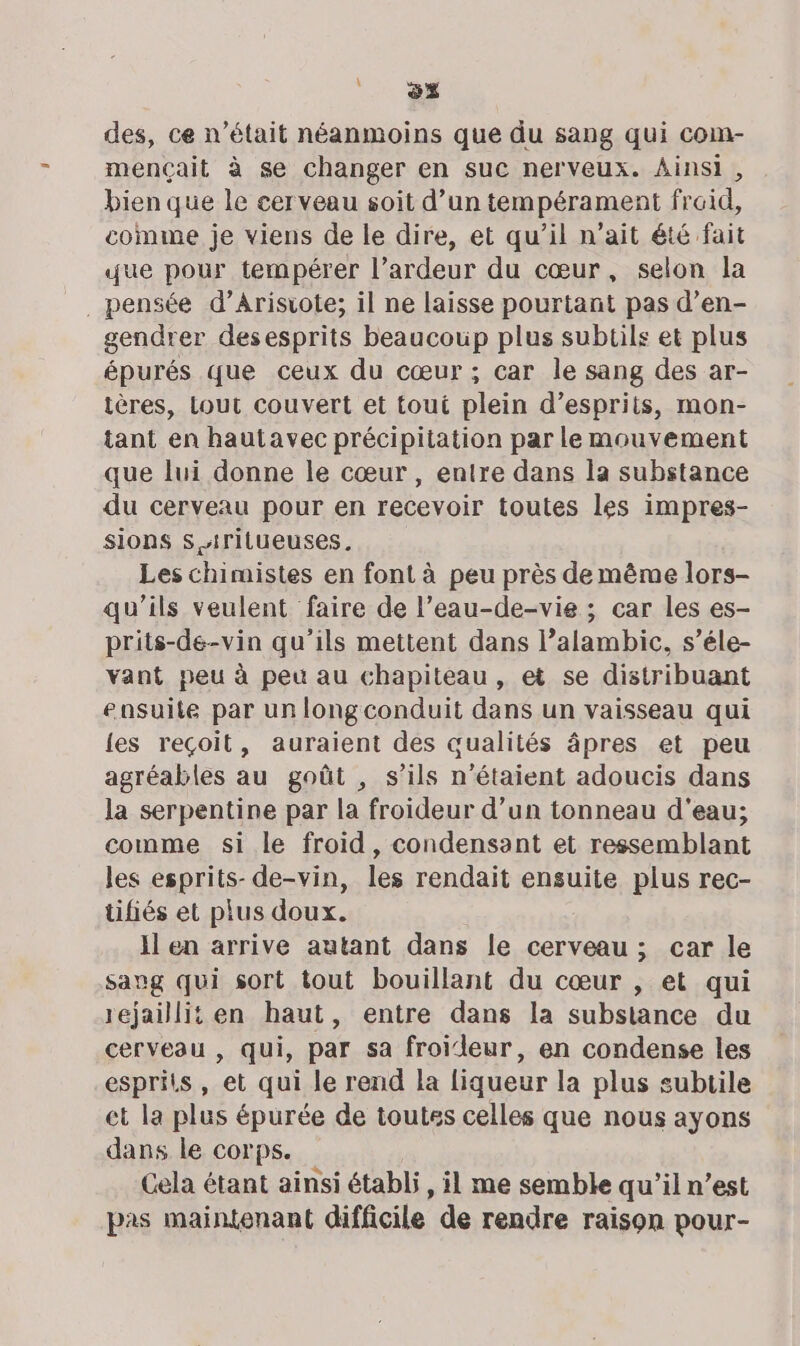 \. ss des, ce n’était néanmoins que du sang qui com- mençait à se changer en suc nerveux. Ainsi, bien que le cerveau soit d’un tempérament fraid, comme je viens de le dire, et qu’il n'ait été fait que pour tempérer l’ardeur du cœur, selon la _ pensée d’Arisrote; il ne laisse pourtant pas d’en- gendrer desesprits beaucoup plus subtils et plus épurés que ceux du cœur ; car le sang des ar- ières, Lout couvert et tout plein d’esprits, mon- tant en hautavec précipitation par le mouvement que lui donne le cœur , entre dans la substance du cerveau pour en recevoir toutes les impres- sions S Arilueuses. Les chimistes en font à peu près de même lors- qu’ils veulent faire de l’eau-de-vie ; car les es- prits-de-vin qu’ils mettent dans l’alambic, s’éle- vant peu à peu au chapiteau, et se distribuant ensuite par un longconduit dans un vaisseau qui {es reçoit, auraient des aualités âpres et peu agréables au goût , s’ils n’étaient adoucis dans la serpentine par la froideur d’un tonneau d'eau; comme si le froid, condensant et ressemblant les esprits- de-vin, les rendait ensuite plus rec- tifiés et plus doux. il en arrive autant dans le cerveau; car le sang qui sort tout bouillant du cœur , et qui rejaillit en haut, entre dans la substance du cerveau , qui, par sa froileur, en condense les esprits, et qui le rend la liqueur la plus subtile et la plus épurée de toutes celles que nous ayons dans le corps. Cela étant ainsi établi, il me semble qu'il n’est pas maintenant difficile de rendre raison pour-