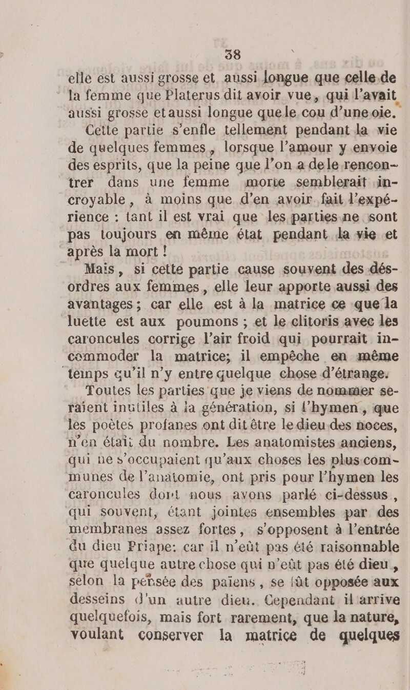 elle est aussi grosse et, aussi longue que celle.de ‘ Ia femme que : Platerus dit avoir vue, qui lavait, aussi grosse etaussi longue quele cou d’uneoie. Cette partie s’enfle tellement pendant la vie de quelques femmes, lorsque l’amour y envoie des esprits, que la peine que l’on a dele rencon- trer dans une femme morie semblerait .in- croyable, à moins que d’en avoir. fait l’expé- rience : tant il est vrai que les parties ne sont pas loujours en même état pendant la vie et après la mort! _ Mais, si cetlé partie cause souvent des dés- ordres aux femmes, elle leur apporte aussi des avantages; car elle est à la matrice ce que la luette est aux poumons ; et le clitoris avec les caroncules corrige l'air froid qui pourrait in- commoder la matrice; il empêche en même ‘tenps au’il n’y entre quelque chose d’étrange. Toutes les parties que je viens de nommer se- raient inutiles à ja génération, si {hymen, que les poètes profanes ont dit être le dieu.des noces, n'en était du nombre. Les anatomistes anciens, qui ne s’occupaient qu'aux choses les plus:com- munes de l’anatomie, ont pris pour l’hymen les caroncules dort nous avons parlé ci-dessus , qui souvent, étant jointes ensembles par des membranes assez fortes, s'opposent à l’entrée du dieu Priape: car il n’eût pas été raisonnable que quelque autre chose qui n’eût pas été dieu, selon la petsée des paiens , se {àt opposée aux desseins d’un autre dieu. Cependant il arrive quelquefois, mais fort rarement, que la nature, voulant conserver la matrice de quelques