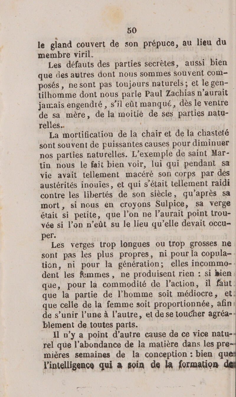 le gland couvert de son prépuce, au lieu du membre viril. Les défauts des parties secrètes, aussi bien que des autres dont nous sommes Souvent COM posés, ne sont pas toujours naturels; et le gen- tilhomme dont nous parle Paul Zachias n'aurait jamais engendré , s’il eût manqué, dès le ventre de sa mère, de la moitié de ses parties natu- relles… . La morftification de la chair et de la chasteté sont souvent de puissantes causes pour diminuer nos parties naturelles. L'exemple de saint Mar- tin nous le fait bien voir, lui qui pendant sa vie avait tellement macéré son corps par dés austérités inouies, et qui s’était tellement raidi contre les libertés de son siècle, qu'après sa mort, si nous en croyons Sulpice, sa verge était si petite, que l’on ne l’aurait point trou- vée si l’on n’eût su le lieu qu’elle devait occu- per. | Les verges trop longues ou trop grosses ne sont pas les plus propres, ni pour la copula-. tion, ni pour la génération; elles incommo-. dent les fémmes, ne produisent rien : si isien: que, pour la commodité de l’action, il faut : que la partie de l’homme soit médiocre, et: que celle de la femme soit proportionnée, afin: de s’unir l’une à l’autre, et de se toucher agréa- biement de toutes parts. Il n’y a point d’autre cause de ce vice natu- rel que l'abondance de ia matière dans les pre mières semaines de la conception : bien qu l'intelligence qui a soin de la formation PES