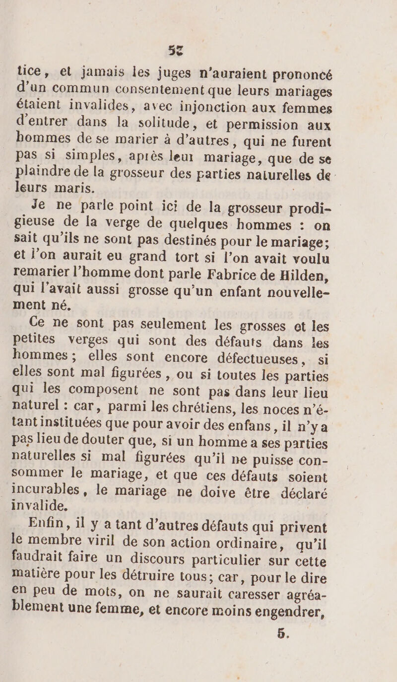 52 tice, et jamais les juges n'auraient prononcé d’un commun consentement que leurs mariages étaient invalides, avec injonction aux femmes d'entrer dans la solitude, et permission aux hommes de se marier à d’autres, qui ne furent pas si simples, après leur mariage, que de se plaindre de la grosseur des parties naiurelles de- leurs maris. Je ne parle point ici de la grosseur prodi- gieuse de la verge de quelques hommes : on sait qu’ils ne sont pas destinés pour le mariage; et l’on aurait eu grand tort si l’on avait voulu remarier l’homme dont parle Fabrice de Hilden, qui l'avait aussi grosse qu’un enfant nouvelle- ment né. Ce ne sont pas seulement les grosses et les petites verges qui sont des défauts dans les hommes ; elles sont encore défectueuses “JS elles sont mal figurées , ou si toutes les parties qui les composent ne sont pas dans leur lieu naturel : car, parmi les chrétiens, les noces n’é- tant instituées que pour avoir des enfans ,il n'ya pas lieu de douter que, si un homme a ses parties naturelles si mal figurées qu’il ne puisse con- sommer le mariage, et que ces défauts soient _incurables, le mariage ne doive être déclaré invalide. nd Enfin, il y a tant d’autres défauts qui privent le membre viril de son action ordinaire, qu’il faudrait faire un discours particulier sur cette matière pour les détruire tous; car, pour le dire en peu de mots, on ne saurait caresser agréa- blement une femme, et encore moins engendrer, 5.