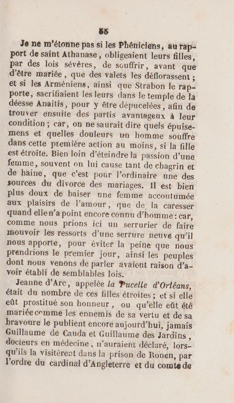 Je ne m'étonne pas si les Phéniciens, au rap port de saint Athanase, obligeaient leurs filles, par des lois sévères, de souffrir, avant que d'être mariée, que des valets les déflorassent ; et si les Arméniens, ainsi que Strabon le rap- porte, sacrifiaient les leurs dans le temple de 14 déesse Anaitis, pour y être dépucelées, afin de trouver ensuite des partis avantageux à leur condition; car, on ne saurait dire quels épuise- mens et quelles douleurs un homme souffre dans cette première action au moins, si la fille est étroite. Bien loin d’éteindre la passion d’une femme, souvent on lui cause tant de chagrin et de haine, que c’est pour l'ordinaire une des sources du divorce des mariages. Il est bien plus doux de baiser une femme accoutumée aux plaisirs de l’amour, que de. la caresser quand elle n’a point encore connu d'homme : car, comme nous prions ici un serrurier de faire _ mouvoir les ressorts d’une serrure neuve qu’il nous apporie, pour éviter la peine que nous prendrions le premier jour, ainsi les peuples dont nous venons de parler avaient raison d'a voir établi de semblables lois. Jeanne d'Arc, appelée La Pucelle d'Orléans, était du nombre de ces filles étroites ; et si elle eût prostitué son honneur, ou qu'elle eût été mariée comme les ennemis de sa vertu et de sa bravoure le publient encore aujourd’hui, jamais Guillaume de Cauda et Guillaume des Jardins é docieurs en médecine , n’auraient déclaré, lors- qu’ils la visitèrent dans la prison de Rouen, par l’ordre du cardinal d'Angleterre et du comte de