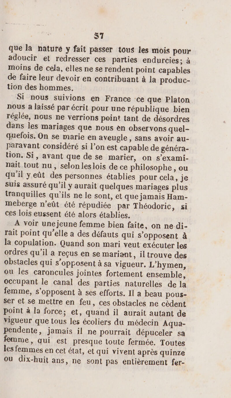 S7 que la naturé y fait passer tous les mois pour adoucir et redresser ces parties endurcies; à moins de cela, elles ne se rendent point capables de faire leur devoir en contribuant à la produc- tion des hommes. Si nous suivions en France ce que Platon nous a laissé par écrit pour une république bien réglée, nous ne verrions point tant de désordres dans les mariages que nous en observons quel- quefois. On se marie en aveugle , sans avoir au- Paravant considéré si l’on est capable de généra- tion, Si, avant que de se marier, on s’exami- nait. tout nu, selon leslois de ce philosophe, ou qu'il yeût des personnes établies pour cela, je suis assuré qu’il y aurait quelques mariages plus tranquilles qu'ils ne le sont, et que jamais Ham- meberge n’eût été répudiée par Théodoric &gt; Si ces lois eussent été alors établies. À voir unejeune femme bien faite, on ne-di- Trait point qu’elle a des défauts qui s'opposent à la copulation. Quand son mari veut exécuter les ordres qu’il a reçus en se mariant, il trouve des obstacles qui s’opposent à sa vigueur. L’hymen, ou les caroncules jointes fortement ensemble, occupant le canal des parties naturelles de la femme, s'opposent à ses efforts. Il a beau pous- ser et se mettre en feu, ces obstacles ne cèdent point à la force; et, quand il aurait autant de vigueur que tous les écoliers du médecin Aqua- pendente, jamais il ne pourrait dépuceler sa me, qui est presque toute fermée. Toutes les femmes en cet état, et qui vivent après quinze où dix-huit ans, ne sont pas entièrement fer-