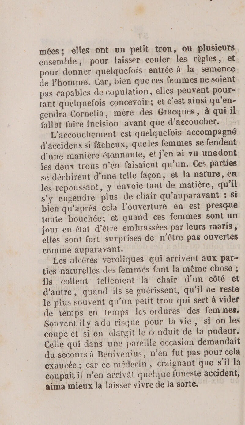 mées: elles ont un petit trou, ou plusieurs ensemble, pour laisser couler les règles, et pour donner quelquefois entrée à la semence de l’homme. Car, bien que ces femmes ne soient pas capables de copulation, elles peuvent pour- tant quelquefois concevoir; et c’est ainsi qu’en- gendra Cornelia, mère des Gracques , à qui il fallut faire incision avant que d’aecoucher. L'accouchement est quelquefois accompagné d’accidens si fâcheux, queles femmes se fendent d'une manière étonnante, et j'en ai vu unedont jes deux trous n’en faisaient qu’un. Ces parties sé déchirent d’une telle façon, et la nature, en les repoussant, y envoie tant de matière, qu’il s’y engendre plus de chair qu'auparavant : Si bien qu'après cela l'ouverture en est presque toute bouchée; et quand ces femmes sont un jour en état d’être embrassées par leurs maris , elles sont fort surprises de n'être pas ouvertes comme auparavant. | Les ulcères véroliques qui arrivent aux par- ties nacurelles des femmés font la même chose ; ils collent tellement la chair d’un côté et d'autre, quand ils se guérissent, qu’il ne reste le plus souvent qu’un petit trou qui sert à vider de temps en temps les ordures des fem nes. Souvent ily adu risque pour la vie, si on les coupe et sion élargit le conduit de la pudeur. Celle qui dans une pareille occasion demandait du secours à Benivenius, n’en fut pas pour cela exaucée ; car ce médecin, craignant que s'il la coupait il n’en arrivât quelque funeste accident, aima mieux la laisser vivre de la sorte.