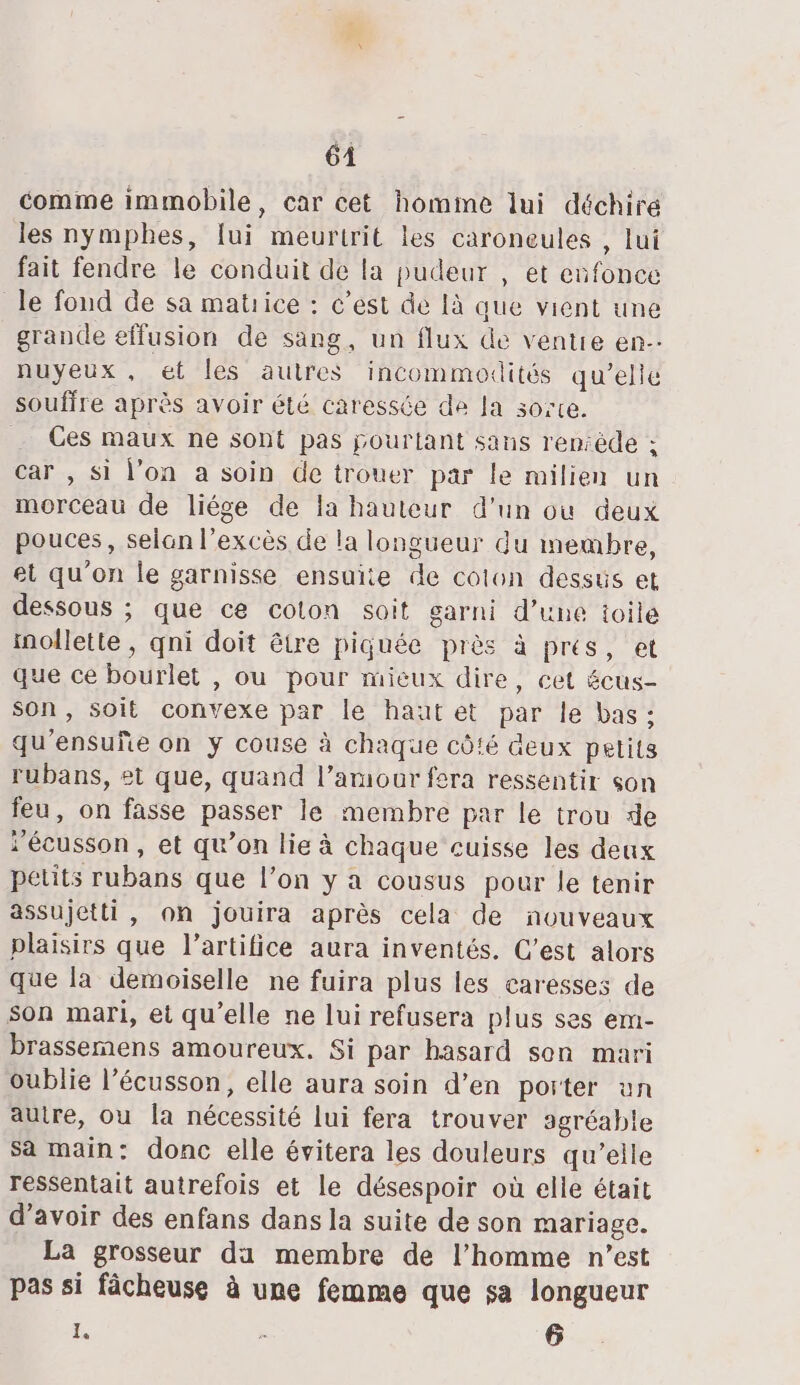 comme immobile, car cet homime lui déchire les nymphes, fui meurtrit les caroneules , lui fait fendre le conduit de la pudeur , et enfonce le fond de sa matrice : c’est de là que vient une grande effusion de sang, un flux de ventre en.- nuyeux, et les autres incommodités qu’elle souffre après avoir été caressée de la sorte. Ces maux ne sont pas pourtant sans reniède ; car , si l’on a soin de trouer par le milien un morceau de liége de la hauteur d'un où deux pouces, selan l'excès de la longueur du membre, et qu'on le garnisse ensuite de colon dessüs et dessous ; que ce coton soit garni d’une toile inollette , qni doit être piquée près à prés, et que ce bourlet , ou pour mieux dire, cet écus- son, soit convexe par le hautet par le bas: qu'ensuñe on y couse à chaque côté deux petits rubans, et que, quand l’aruour fera ressentir son feu, on fasse passer le membre par le trou de Fécusson , et qu’on lie à chaque cuisse les deux petits rubans que l’on y a cousus pour le tenir assujetti, on jouira après cela de nouveaux plaisirs que l’artifice aura inventés. C'est alors que la demoiselle ne fuira plus les caresses de son mari, et qu'elle ne lui refusera plus ses em- brassemens amoureux. Si par hasard son mari oublie l’écusson, elle aura soin d’en porter un autre, ou [a nécessité lui fera trouver agréable Sa main: donc elle évitera les douleurs qu’elle ressentait autrefois et le désespoir où elle était d’avoir des enfans dans la suite de son mariage. La grosseur da membre de l’homme n’est pas si fâcheuse à une femme que sa longueur ë, ; 6