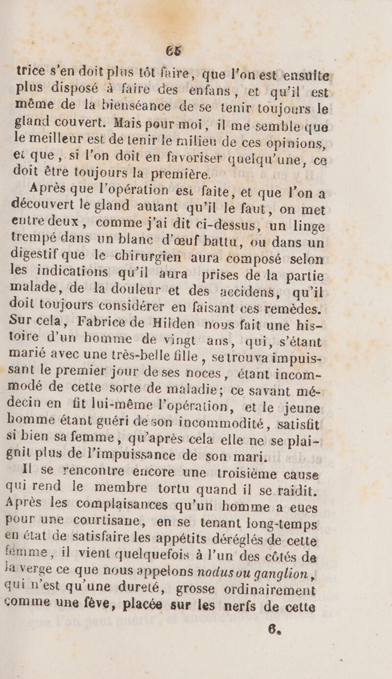 trice s'en doit plus tôt faire, que l’on est ensuite: plus disposé à faire des ‘enfans , et qu'il est même de la bienséance de se tenir toujours le gland couvert. Mais pour moi, il me semble que le meilleur est de tenir le milieu de ces opinions, ec que , si l’on doit en favoriser quelqu’une, ce doit être toujours la première. Après que l'opération esi faite, et que l’on a découvert le gland autant qu’il le faut, on met entre deux, comme j'ai dit ci-dessus, un linge trempé dans un blanc d'œuf battu, ou dans un digestif que le chirurgien aura composé selon les indications qu’il aura prises de la partie malade, de la douleur et des accidens, qu’il doit toujours considérer en faisant ces remèdes. Sur cela, Fabrice de Hiiden novs fait une his- toire d’un homme de vingt ans, qui, s'étant marié avec une très-belle fille &gt; Setrouva impuis- sant le premier jour deses noces, étant incom- _modé de cette sorte de maladie; ce savant mé- decin en fit lui-même l'opération, et le jeune bomme étant guéri de son incommodité , Satisfit si bien sa femme, qu'après cela elle ne se plai- gait plus de l’impuissance de son mari. Il se rencontre encore une troisième cause qui rend le membre tortu quand il se raidit. Après les complaisances qu’un homme a eues Pour une cCourtisane, en se tenant long-temps en état de satisfaire les appétits déréglés de cette fêèmme, il vient quelquefois à l’un des côtés de la verge ce que nous appelons nodusou ganglion, qui n’est qu'une dureté, grosse ordinairement comme une fève, placée sur les nerfs de cette 6,